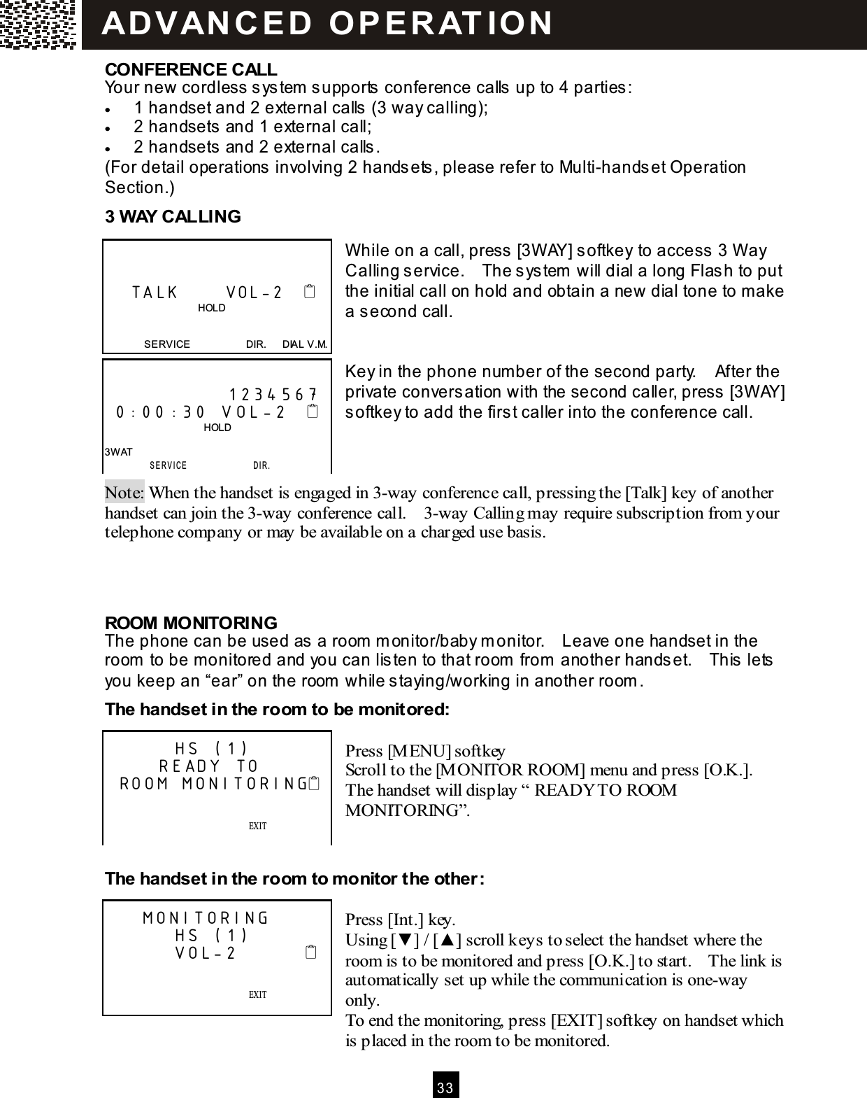 3 3  CONFERENCE CALL Your new cordless system  supports conference calls up to 4 parties: &bull;  1 handset and 2 external calls (3 way calling); &bull;  2 handsets and 1 external call; &bull;  2 handsets and 2 external calls. (For detail operations involving 2 handsets, please refer to Multi-handset Operation Section.) 3 W AY CALLING   W hile on a call, press [3W AY] softkey to access 3 W ay Calling service.    The system  will dial a long Flash to put the initial call on hold and obtain a new dial tone to make a second call.   Key in the phone num ber of the second party.    After the private conversation with the second caller, press [3W AY] softkey to add the first caller into the conference call.    Note: When the handset is engaged in 3-way conference call, pressing the [Talk] key of another handset can join the 3-way conference call.    3-way Calling may require subscription from your telephone company or may be available on a charged use basis.    ROOM  MONITORING The phone can be used as a room  m onitor/baby m onitor.    Leave one handset in the room  to be m onitored and you can listen to that room  from  another handset.    This lets you keep an &ldquo;ear&rdquo; on the room  while staying/working in another room . The handset in the room  to be m onitored:  Press [M ENU] softkey Scroll to the [M ONITOR ROOM] menu and press [O.K.].   The handset will display &ldquo; READY TO ROOM  MONITORING&rdquo;.   The handset in the room  to m onitor the other:  Press [Int.] key. Using [▼ ] / [▲ ] scroll keys to select the handset where the room is to be monitored and press [O.K.] to start.    The link is automatically set up while the communication is one-way only. To end the monitoring, press [EXIT] softkey on handset which is placed in the room to be monitored.       TALK       VOL-2                                        HOLD   SERVICE                      DIR.      DIAL V.M.               1234567  0:00:30 VOL-2                                         HOLD  3W AT  SERVICE                 DI R .        HS (1)      READY TO ROOM MONITORING                EXIT    SAVE      SERVICE            M ENU            DIR.            DIAL V.M .    MONITORING        HS (1)        VOL-2                         EXIT    SAVE      SERVICE            M ENU            DIR.            DIAL V.M .  AD VAN C E D   O P E R AT IO N  