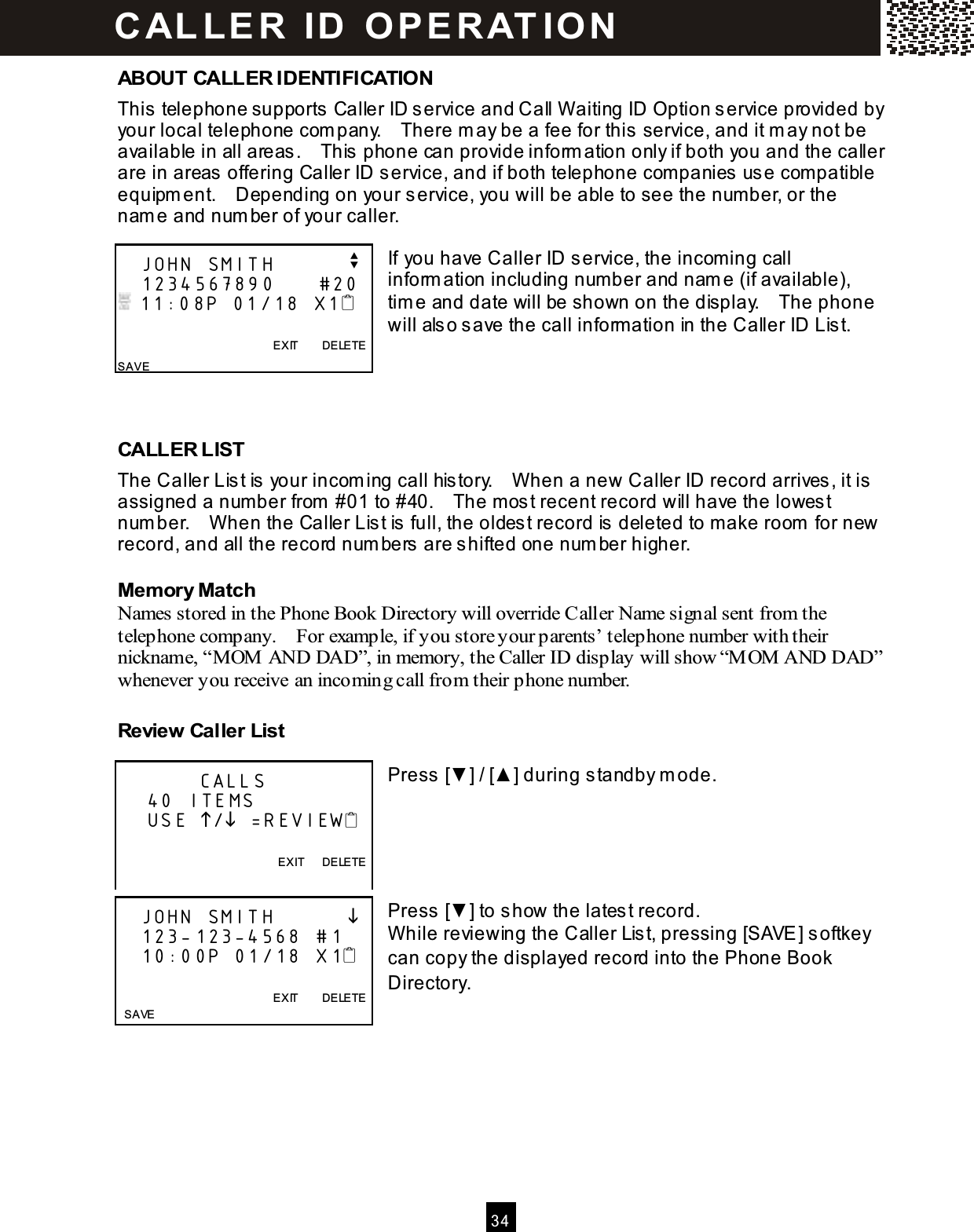  3 4  ABOUT CALLER IDENTIFICATION This telephone supports Caller ID service and Call W aiting ID Option service provided by your local telephone com pany.    There m ay be a fee for this service, and it m ay not be available in all areas.    This phone can provide inform ation only if both you and the caller are in areas offering Caller ID service, and if both telephone com panies use com patible equipm ent.    Depending on your service, you will be able to see the num ber, or the nam e and num ber of your caller.  If you have Caller ID service, the incom ing call inform ation including num ber and nam e (if available), tim e and date will be shown on the display.    The phone will also save the call inform ation in the Caller ID List.     CALLER LIST The Caller List is your incom ing call history.    W hen a new Caller ID record arrives, it is assigned a num ber from  #01 to #40.    The m ost recent record will have the lowest num ber.    W hen the Caller List is full, the oldest record is deleted to m ake room  for new record, and all the record num bers are shifted one num ber higher. Mem ory Match Names stored in the Phone Book Directory will override Caller Name signal sent from the telephone company.    For example, if you store your parents&rsquo; telephone number with their nickname, &ldquo;M OM  AND DAD&rdquo;, in memory, the Caller ID display will show &ldquo;M OM  AND DAD&rdquo; whenever you receive an incoming call from their phone number. Review Caller List  Press [▼ ] / [▲ ] during standby m ode.      Press [▼ ] to show the latest record. W hile reviewing the Caller List, pressing [SAVE] softkey can copy the displayed record into the Phone Book Directory.       JOHN SMITH          v    1234567890      #20  11:08P 01/18 X1                                                    EXIT        DELETE SAVE            CALLS     40 ITEMS     USE / =REVIEW  EXIT      DELETE     JOHN SMITH              123-123-4568  #1    10:00P 01/18  X1                    EXIT        DELETE   SAVE C AL LE R   ID   O P E R AT IO N  