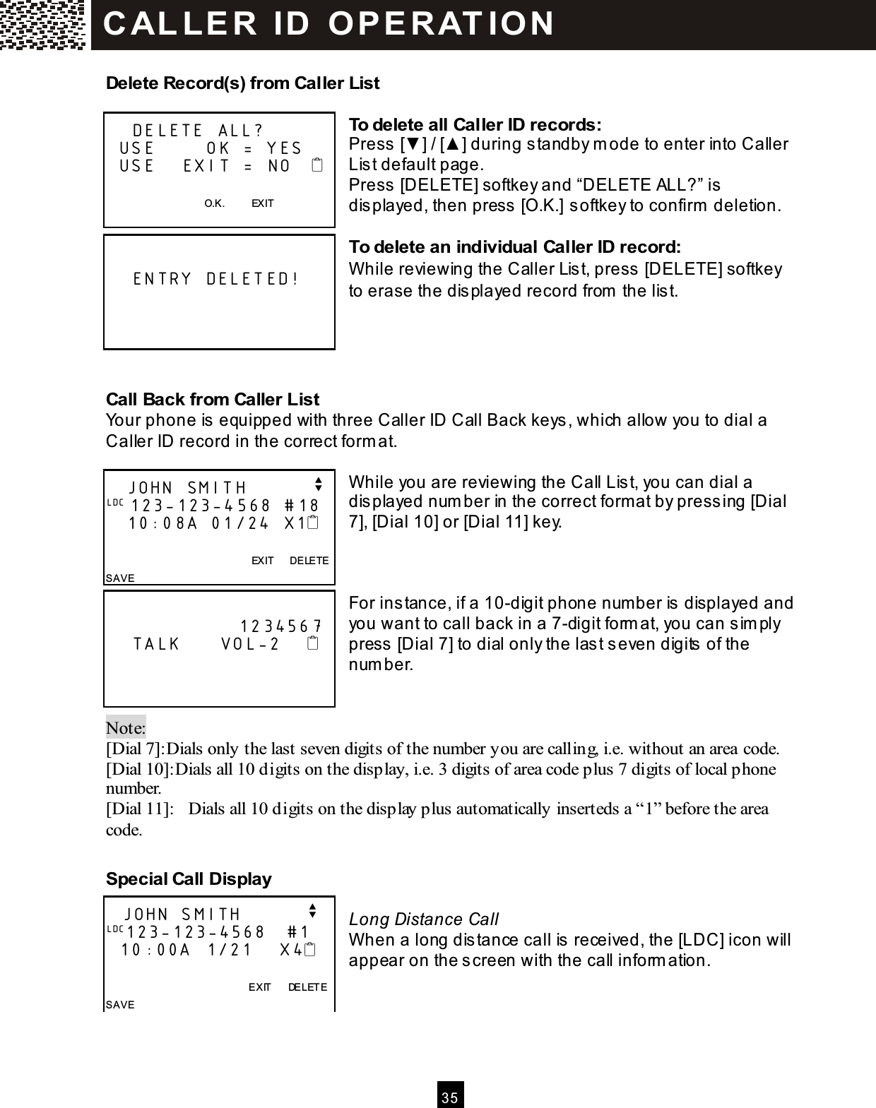  3 5  Delete Record(s) from Caller List  To delete all Caller ID records: Press [▼ ] / [▲ ] during standby m ode to enter into Caller List default page. Press [DELETE] softkey and &ldquo;DELETE ALL?&rdquo; is displayed, then press [O.K.] softkey to confirm  deletion.  To delete an individual Caller ID record: W hile reviewing the Caller List, press [DELETE] softkey to erase the displayed record from  the list.    Call Back from Caller List Your phone is equipped with three Caller ID Call Back keys, which allow you to dial a Caller ID record in the correct form at.  W hile you are reviewing the Call List, you can dial a displayed num ber in the correct form at by pressing [Dial 7], [Dial 10] or [Dial 11] key.    For instance, if a 10-digit phone num ber is displayed and you want to call back in a 7-digit form at, you can sim ply press [Dial 7] to dial only the last seven digits of the num ber.   Note:   [Dial 7]:Dials only the last seven digits of the number you are calling, i.e. without an area code. [Dial 10]:Dials all 10 digits on the display, i.e. 3 digits of area code plus 7 digits of local phone number. [Dial 11]:  Dials all 10 digits on the display plus automatically inserteds a &ldquo;1&rdquo; before the area code.  Special Call Display  Long Distance Call W hen a long distance call is received, the [LDC] icon will appear on the screen with the call inform ation.        DELETE ALL?   USE        OK = YES   USE    EXIT =  NO       O.K.          EXIT        ENTRY DELETED!       JOHN SMITH          v LDC 123-123-4568 #18    10:08A 01/24 X1                      EXIT      DELETE SAVE                       1234567     TALK      VOL-2          JOHN SMITH          v LDC123-123-4568   #1    10:00A  1/21    X4                EXIT      DELETE SAVE  C AL LE R   ID   O P E R AT IO N  