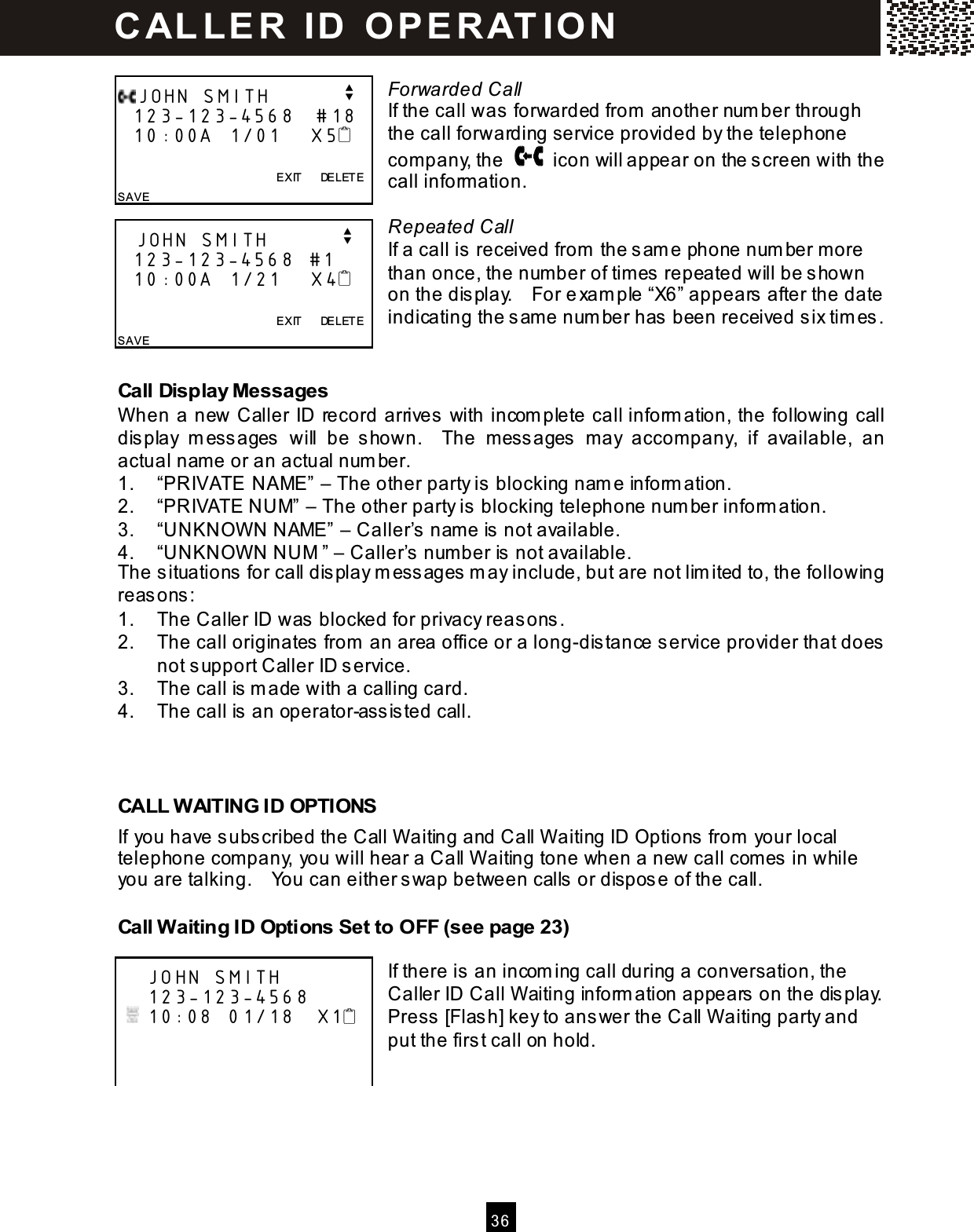  36   Forwarded Call If the call was forwarded from  another num ber through the call forwarding service provided by the telephone com pany, the    icon will appear on the screen with the call information.  Repeated Call If a call is received from  the sam e phone num ber m ore than once, the num ber of times repeated will be shown on the display.    For exam ple &ldquo;X6&rdquo; appears after the date indicating the sam e num ber has been received six tim es.  Call Display Messages W hen a new Caller ID record arrives with incom plete call inform ation, the following call display  m essages  will  be  shown.    The  messages  m ay  accompany,  if  available,  an actual nam e or an actual num ber. 1.  &ldquo;PRIVATE NAME&rdquo; &ndash; The other party is blocking nam e inform ation. 2.  &ldquo;PRIVATE NUM&rdquo; &ndash; The other party is blocking telephone num ber inform ation. 3.  &ldquo;UNKNOW N NAME&rdquo; &ndash; Caller&rsquo;s nam e is not available. 4.  &ldquo;UNKNOW N NUM &rdquo; &ndash; Caller&rsquo;s num ber is not available. The situations for call display m essages m ay include, but are not lim ited to, the following reasons: 1.  The Caller ID was blocked for privacy reasons. 2.  The call originates from  an area office or a long-distance service provider that does not support Caller ID service. 3.  The call is m ade with a calling card. 4.  The call is an operator-assisted call.    CALL W AITING ID OPTIONS If you have subscribed the Call W aiting and Call W aiting ID Options from  your local telephone com pany, you will hear a Call W aiting tone when a new call com es in while you are talking.    You can either swap between calls or dispose of the call. Call W aiting ID Options Set to OFF (see page 23)  If there is an incom ing call during a conversation, the Caller ID Call W aiting inform ation appears on the display.     Press [Flash] key to answer the Call W aiting party and put the first call on hold.   JOHN SMITH          v   123-123-4568   #18   10:00A  1/01    X5                EXIT      DELETE SAVE    JOHN SMITH          v   123-123-4568  #1    10:00A  1/21    X4                EXIT      DELETE SAVE      JOHN SMITH     123-123-4568    10:08  01/18   X1             C AL LE R   ID   O P E R AT IO N  