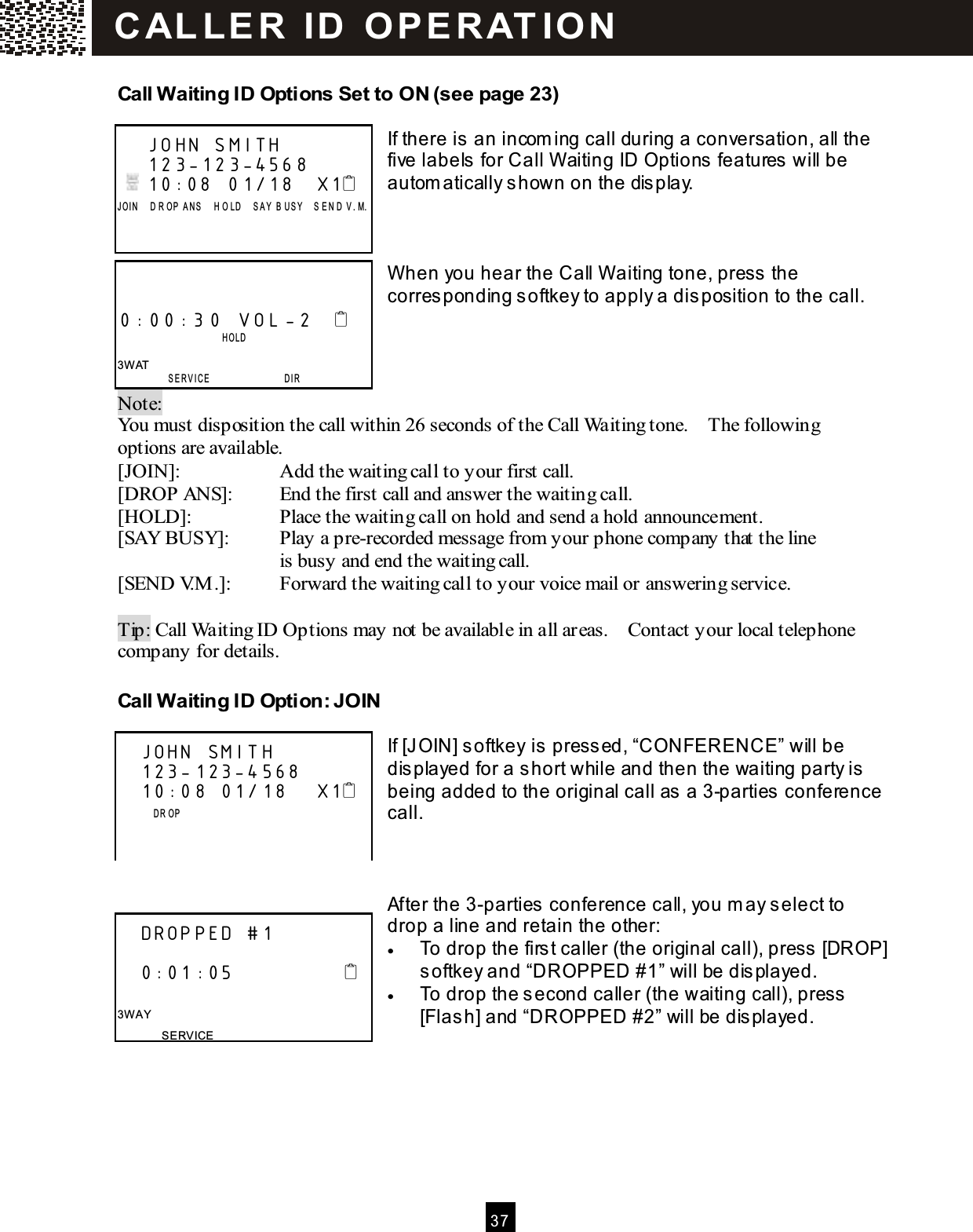  37  Call W aiting ID Options Set to ON (see page 23)  If there is an incom ing call during a conversation, all the five labels for Call W aiting ID Options features will be autom atically shown on the display.    W hen you hear the Call W aiting tone, press the corresponding softkey to apply a disposition to the call.    Note:   You must disposition the call within 26 seconds of the Call Waiting tone.    The following options are available. [JOIN]:  Add the waiting call to your first call. [DROP ANS]:  End the first call and answer the waiting call. [HOLD]:  Place the waiting call on hold and send a hold announcement. [SAY BUSY]:  Play a pre-recorded message from your phone company that the line   is busy and end the waiting call. [SEND V.M .]:  Forward the waiting call to your voice mail or answering service.  Tip: Call Waiting ID Options may not be available in all areas.    Contact your local telephone company for details. Call W aiting ID Option: JOIN  If [JOIN] softkey is pressed, &ldquo;CONFERENCE&rdquo; will be displayed for a short while and then the waiting party is being added to the original call as a 3-parties conference call.    After the 3-parties conference call, you m ay select to drop a line and retain the other: &bull;  To drop the first caller (the original call), press [DROP] softkey and &ldquo;DROPPED #1&rdquo; will be displayed. &bull;  To drop the second caller (the waiting call), press [Flash] and &ldquo;DROPPED #2&rdquo; will be displayed.     JOHN SMITH     123-123-4568    10:08  01/18   X1 J OI N     D R OP  A N S     H O LD    S A Y  B US Y    S EN D   V .M .      0:00:30 VOL -2                     HOLD  3W AT  SERVICE                 DIR    JOHN SMITH         123-123-4568    10:08 01/18    X1               D R OP         DROPPED #1     0:01:05                 3W AY SERVICE C AL LE R   ID   O P E R AT IO N  