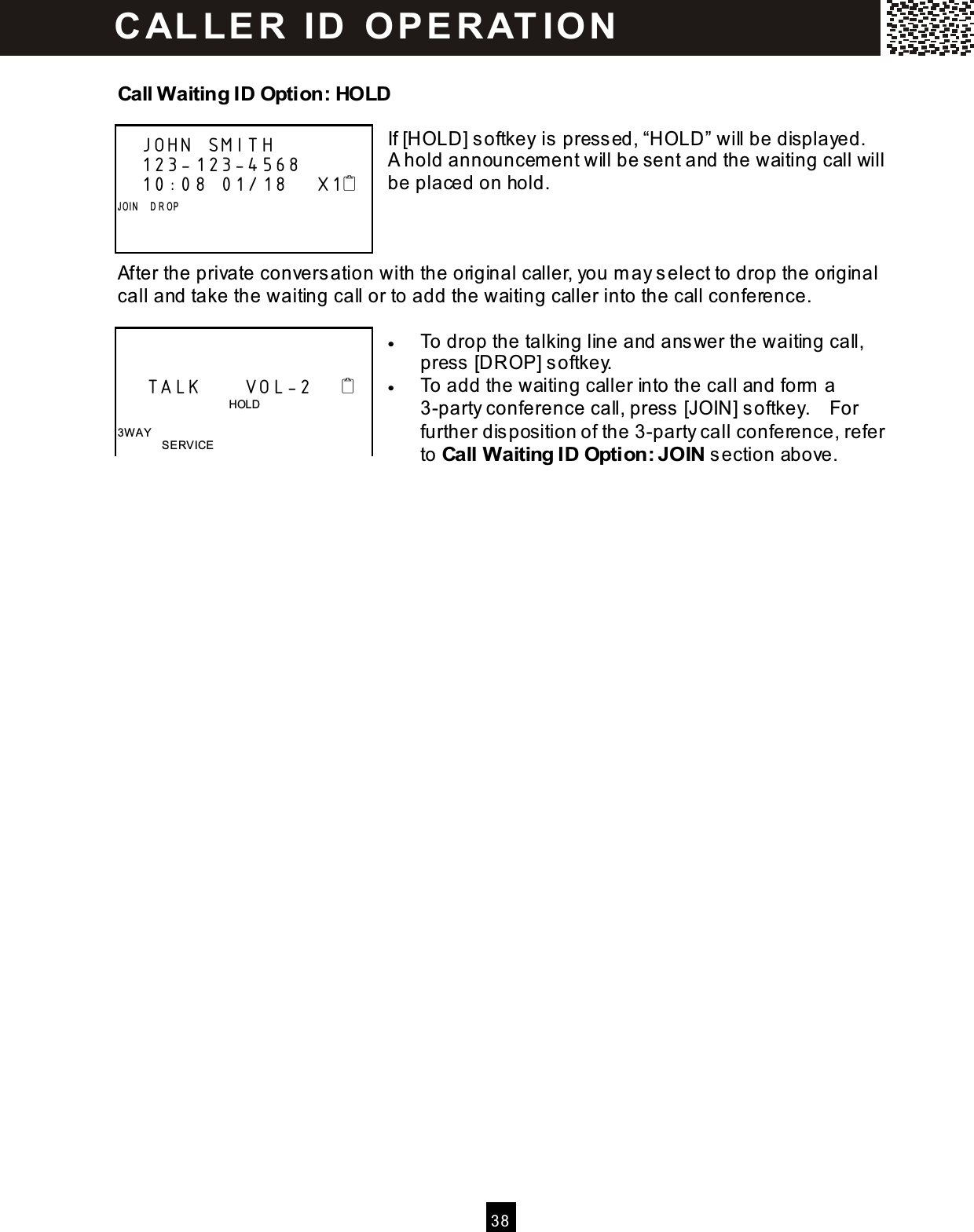  3 8  Call Waiting ID Option: HOLD  If [HOLD] softkey is pressed, &ldquo;HOLD&rdquo; will be displayed.   A hold announcem ent will be sent and the waiting call will be placed on hold.    After the private conversation with the original caller, you m ay select to drop the original call and take the waiting call or to add the waiting caller into the call conference.  &bull;  To drop the talking line and answer the waiting call, press [DROP] softkey. &bull;  To add the waiting caller into the call and form  a 3-party conference call, press [JOIN] softkey.    For further disposition of the 3-party call conference, refer to Call Waiting ID Option: JOIN section above.    JOHN SMITH         123-123-4568    10:08 01/18    X1 J OI N     D R OP           TALK      VOL-2                                           HOLD  3W AY SERVICE C AL LE R   ID   O P E R AT IO N  