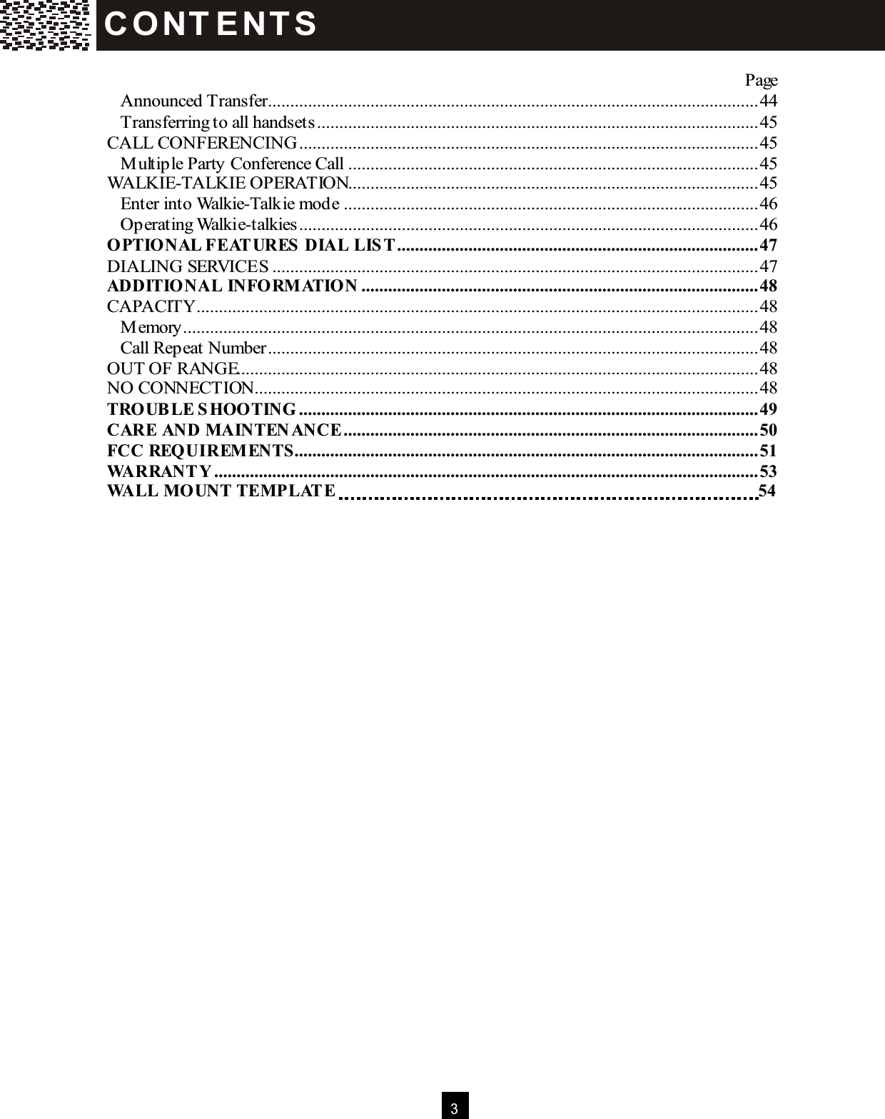  3   Page Announced Transfer..............................................................................................................44 Transferring to all handsets...................................................................................................45 CALL CONFERENCING.......................................................................................................45 M ultiple Party Conference Call............................................................................................45 WALKIE-TALKIE OPERATION............................................................................................45 Enter into Walkie-Talkie mode.............................................................................................46 Operating Walkie-talkies.......................................................................................................46 OPTIONAL FEATURES DIAL LIST.................................................................................47 DIALING SERVICES .............................................................................................................47 ADDITIONAL INFORM ATION .........................................................................................48 CAPACITY..............................................................................................................................48 M emory.................................................................................................................................48 Call Repeat Number..............................................................................................................48 OUT OF RANGE.....................................................................................................................48 NO CONNECTION.................................................................................................................48 TROUBLE SHOOTING .......................................................................................................49 CARE AND M AINTEN ANCE.............................................................................................50 FCC REQUIREM ENTS........................................................................................................51 WARRANTY..........................................................................................................................53 WALL M OUNT TEM PLATE 54   C O NT E NT S  