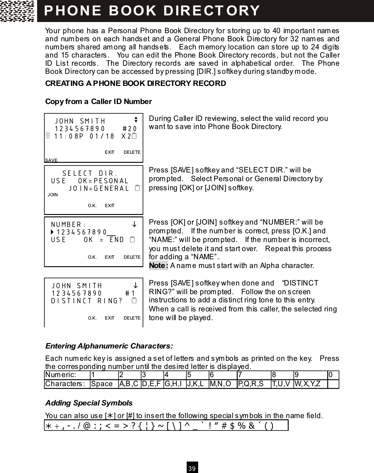  3 9  Your phone has a Personal Phone Book Directory for storing up to 40 im portant nam es and num bers on each handset and a General Phone Book Directory for 32 nam es and num bers shared am ong all handsets.    Each m em ory location can store up to 24 digits and 15 characters.    You can edit the Phone Book Directory records, but not the Caller ID  List  records.    The  Directory  records  are  saved  in  alphabetical  order.    The  Phone Book Directory can be accessed by pressing [DIR.] softkey during standby m ode. CREATING A PHONE BOOK DIRECTORY RECORD Copy from  a Caller ID Num ber  During Caller ID reviewing, select the valid record you want to save into Phone Book Directory.     Press [SAVE] softkey and &ldquo;SELECT DIR.&rdquo; will be prom pted.    Select Personal or General Directory by pressing [OK] or [JOIN] softkey.    Press [OK] or [JOIN] softkey and &ldquo;NUMBER:&rdquo; will be prom pted.    If the num ber is correct, press [O.K.] and &ldquo;NAME:&rdquo; will be prom pted.    If the num ber is incorrect, you m ust delete it and start over.    Repeat this process for adding a &ldquo;NAME&rdquo;. Note: A nam e must start with an Alpha character.  Press [SAVE] softkey when done and    &ldquo;DISTINCT RING?&rdquo; will be prom pted.    Follow the on screen instructions to add a distinct ring tone to this entry.   W hen a call is received from  this caller, the selected ring tone will be played.  Entering Alphanumeric Characters: Each num eric key is assigned a set of letters and sym bols as printed on the key.    Press the corresponding num ber until the desired letter is displayed. Num eric:    1  2  3  4  5  6  7  8  9  0 Characters:  Space  A,B,C D,E,F G,H,I J,K,L M,N,O P,Q,R,S  T,U,V W ,X,Y,Z   Adding Special Symbols You can also use [] or [#] to ins ert the following special sym bols  in the name field.  + , - . / @ : ; < = > ? { &brvbar; } ~ [ \ ] ^ _ ` ! &Prime; # $ % &amp; &acute; ( )    JOHN SMITH          v    1234567890      #20  11:08P 01/18  X2                                                    EXIT        DELETE SAVE       SELECT DIR.   USE    OK=PESONAL         JOIN=GENERAL    JOIN                                        O.K.        EXIT      NUMBER:                  1234567890╴   USE      OK = END                                             O.K.        EXIT        DELETE    JOHN SMITH              1234567890        #1   DISTINCT RING?                                            O.K.        EXIT        DELETE  P H O N E   B O OK   D IR E CT O RY  