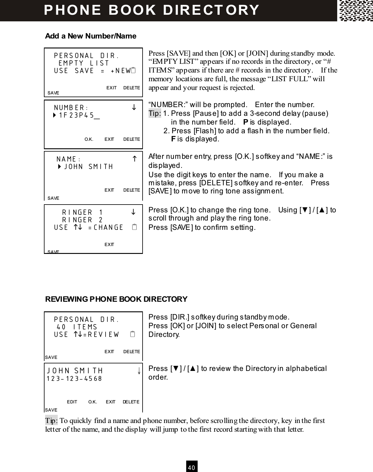  4 0  Add a New Number/Name  Press [SAVE] and then [OK] or [JOIN] during standby mode.   &ldquo;EM PTY LIST&rdquo; appears if no records in the directory, or &ldquo;# ITEM S&rdquo; appears if there are # records in the directory.    If the memory locations are full, the message &ldquo;LIST FULL&rdquo; will appear and your request is rejected.  &ldquo;NUMBER:&rdquo; will be prom pted.    Enter the num ber. Tip: 1. Press [Pause] to add a 3-second delay (pause)             in the num ber field.    P is displayed.         2. Press [Flash] to add a flash in the num ber field.       F is displayed.  After num ber entry, press [O.K.] softkey and &ldquo;NAME:&rdquo; is displayed. Use the digit keys to enter the nam e.    If you m ake a m istake, press [DELETE] softkey and re-enter.    Press [SAVE] to m ove to ring tone assignm ent.  Press [O.K.] to change the ring tone.    Using [▼ ] / [▲ ] to scroll through and play the ring tone. Press [SAVE] to confirm  setting.       REVIEW ING PHONE BOOK DIRECTORY  Press [DIR.] softkey during standby m ode. Press [OK] or [JOIN] to select Personal or General Directory.    Press [▼ ] / [▲ ] to review the Directory in alphabetical order.     Tip: To quickly find a name and phone number, before scrolling the directory, key in the first letter of the name, and the display will jump to the first record starting with that letter.     PERSONAL DIR.      EMPTY LIST    USE SAVE = +NEW   EXIT      DELETE   SAVE    NUMBER:                  1F23P45_      O.K.          EXIT        DELETE     NAME:                       JOHN SMITH                       EXIT        DELETE  SAVE       RINGER 1                 RINGER 2    USE  =CHANGE                                                              EXIT        SAVE    PERSONAL DIR.     40 ITEMS    USE =REVIEW                                                               EXIT        DELETE SAVE JOHN SMITH        &darr; 123-123-4568   EDIT          O.K.        EXIT      DELETE SAVE P H O N E   B O OK   D IR E CT O RY  