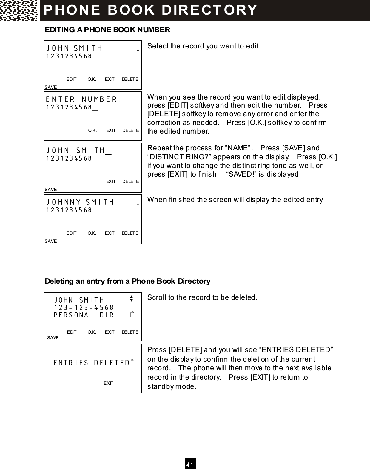  4 1  EDITING A PHONE BOOK NUMBER  Select the record you want to edit.      W hen you see the record you want to edit displayed, press [EDIT] softkey and then edit the num ber.    Press [DELETE] softkey to rem ove any error and enter the correction as needed.    Press [O.K.] softkey to confirm  the edited num ber.  Repeat the process for &ldquo;NAME&rdquo;.    Press [SAVE] and &ldquo;DISTINCT RING?&rdquo; appears on the display.    Press [O.K.] if you want to change the distinct ring tone as well, or press [EXIT] to finish.    &ldquo;SAVED!&rdquo; is displayed.   W hen finished the screen will display the edited entry.         Deleting an entry from  a Phone Book Directory  Scroll to the record to be deleted.      Press [DELETE] and you will see &ldquo;ENTRIES DELETED&rdquo; on the display to confirm  the deletion of the current record.    The phone will then m ove to the next available record in the directory.    Press [EXIT] to return to standby m ode.    JOHN SMITH        &darr; 1231234568   EDIT          O.K.        EXIT      DELETE SAVE ENTER NUMBER: 1231234568_   O.K.        EXIT      DELETE  JOHN SMITH_ 1231234568           EXIT      DELETE SAVE JOHNNY SMITH     &darr; 1231234568   EDIT          O.K.        EXIT      DELETE SAVE      JOHN SMITH         v    123-123-4568    PERSONAL DIR.                           EDIT          O.K.        EXIT      DELETE   SAVE        ENTRIES DELETED                             EXIT P H O N E   B O OK   D IR E CT O RY  