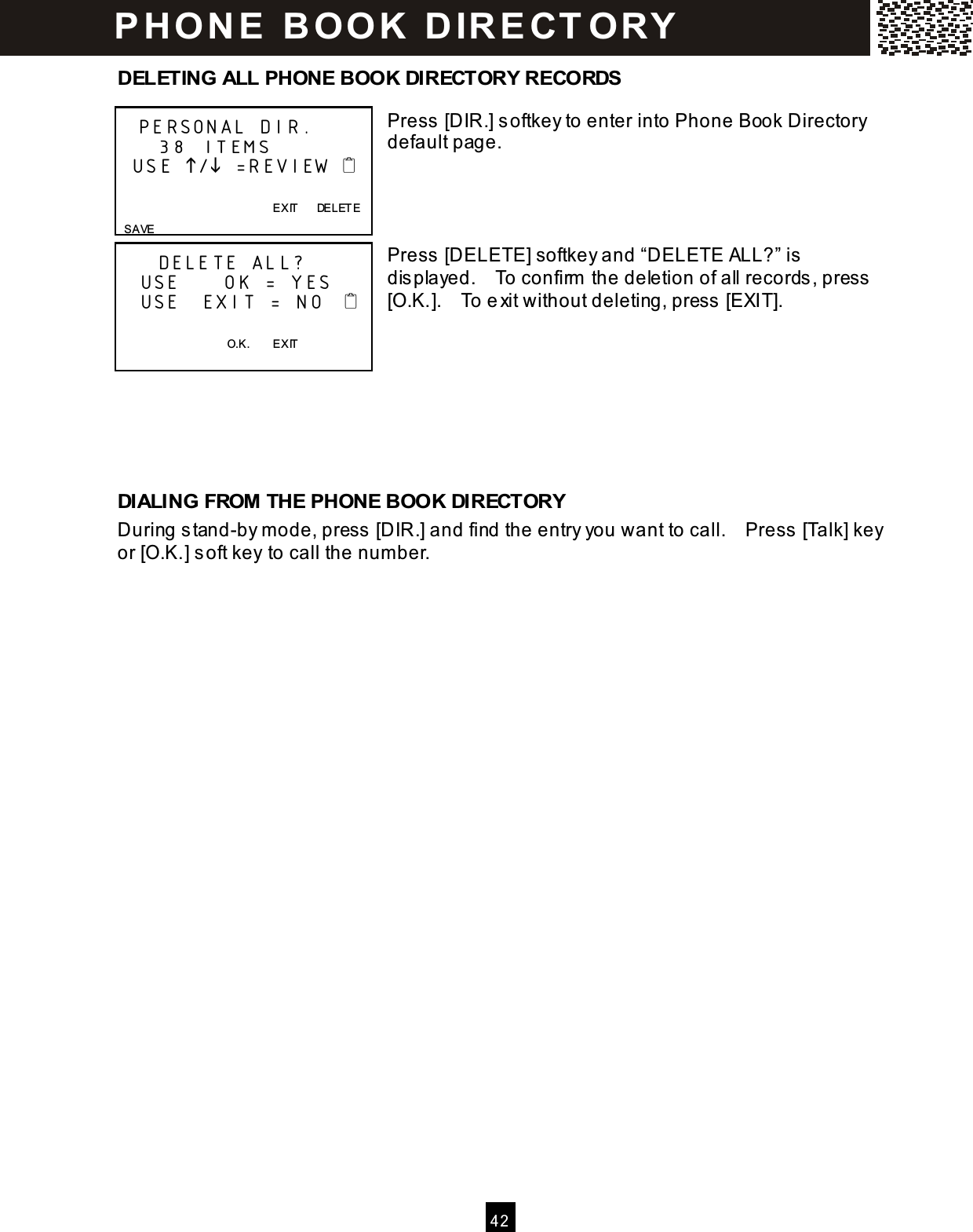  4 2  DELETING ALL PHONE BOOK DIRECTORY RECORDS  Press [DIR.] softkey to enter into Phone Book Directory default page.         Press [DELETE] softkey and &ldquo;DELETE ALL?&rdquo; is displayed.    To confirm  the deletion of all records, press [O.K.].    To exit without deleting, press [EXIT].       DIALING FROM THE PHONE BOOK DIRECTORY During stand-by m ode, press [DIR.] and find the entry you want to call.    Press [Talk] key or [O.K.] soft key to call the num ber.    PERSONAL DIR.     38 ITEMS   USE / =REVIEW                     EXIT      DELETE   SAVE      DELETE ALL?    USE      OK = YES    USE   EXIT = NO       O.K.        EXIT  P H O N E   B O OK   D IR E CT O RY  