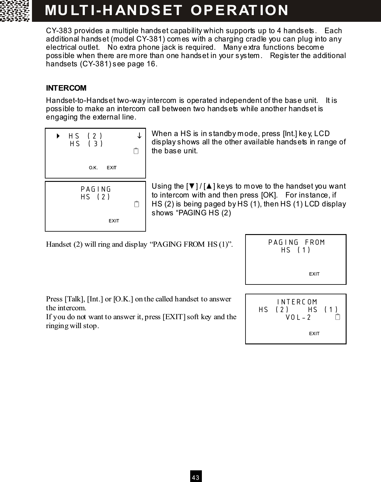  4 3  CY-383 provides a multiple handset capability which supports up to 4 handsets.    Each additional handset (m odel CY-381) com es with a charging cradle you can plug into any electrical outlet.    No extra phone jack is required.    Many extra functions becom e possible when there are m ore than one handset in your system .    Register the additional handsets (CY-381) see page 16.  INTERCOM Handset-to-Handset two-way intercom  is operated independent of the base unit.    It is possible to make an intercom  call between two handsets while another handset is engaging the external line.  W hen a HS is in standby m ode, press [Int.] key, LCD display shows all the other available handsets in range of the base unit.    Using the [▼ ] / [▲ ] keys to m ove to the handset you want to intercom  with and then press [OK].    For instance, if HS (2) is being paged by HS (1), then HS (1) LCD display shows &ldquo;PAGING HS (2)   Handset (2) will ring and display &ldquo;PAGING FROM  HS (1)&rdquo;.     Press [Talk], [Int.] or [O.K.] on the called handset to answer the intercom. If you do not want to answer it, press [EXIT] soft key and the ringing will stop.       HS (2)               HS (3)                           O.K.        EXIT  PAGING HS (2)                                              EXIT  PAGING FROM HS (1)   EXIT  INTERCOM   HS (2)      HS (1)                    VOL-2             EXIT  MU LT I- H ANDSET   O PERAT IO N 