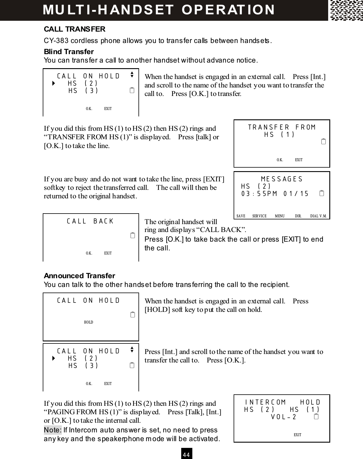  4 4  CALL TRANSFER CY-383 cordless phone allows you to transfer calls between handsets. Blind Transfer You can transfer a call to another handset without advance notice.  When the handset is engaged in an external call.    Press [Int.] and scroll to the name of the handset you want to transfer the call to.    Press [O.K.] to transfer.    If you did this from HS (1) to HS (2) then HS (2) rings and &ldquo;TRANSFER FROM  HS (1)&rdquo; is displayed.    Press [talk] or [O.K.] to take the line.    If you are busy and do not want to take the line, press [EXIT] softkey to reject the transferred call.    The call will then be returned to the original handset.   The original handset will ring and displays &ldquo;CALL BACK&rdquo;. Press [O.K.] to take back the call or press [EXIT] to end the call.   Announced Transfer You can talk to the other handset before transferring the call to the recipient.  When the handset is engaged in an external call.    Press [HOLD] soft key to put the call on hold.     Press [Int.] and scroll to the name of the handset you want to transfer the call to.    Press [O.K.].     If you did this from HS (1) to HS (2) then HS (2) rings and &ldquo;PAGING FROM  HS (1)&rdquo; is displayed.    Press [Talk], [Int.] or [O.K.] to take the internal call. Note: If Intercom  auto answer is set, no need to press any key and the speakerphone m ode will be activated.   CALL ON HOLD   v    HS (2)       HS (3)                O.K.              EXIT   SAVE      SERVICE            M ENU            DIR.            DIAL V.M .   TRANSFER FROM        HS (1)                                O.K.              EXIT   SAVE      SERVICE            M ENU            DIR.            DIAL V.M .       MESSAGES HS (2) 03:55PM 01/15         SAVE        SERVICE          M ENU            DIR.          DIAL  V .M.   SAVE      SERVICE            M ENU            DIR.            DIAL V.M .      CALL BACK                                 O.K.              EXIT    SAVE      SERVICE            M ENU            DIR.            DIAL V.M .   CALL ON HOLD                             HOLD     SAVE      SERVICE            M ENU            DIR.            DIAL V.M .   CALL ON HOLD   v    HS (2)       HS (3)                O.K.              EXIT   SAVE      SERVICE            M ENU            DIR.            DIAL V.M .  INTERCOM    HOLD  HS (2)    HS (1)          VOL-2                    EXIT   SAVE      SERVICE            M ENU            DIR.            DIAL V.M . MU LT I- H ANDSET   O PERAT IO N 