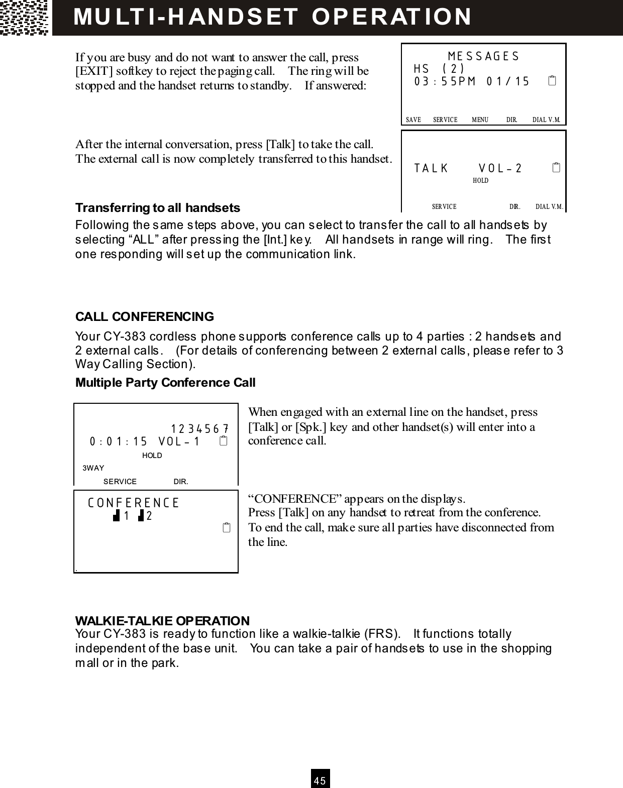  4 5   If you are busy and do not want to answer the call, press [EXIT] softkey to reject the paging call.    The ring will be stopped and the handset returns to standby.    If answered:    After the internal conversation, press [Talk] to take the call.   The external call is now completely transferred to this handset.   Transferring to all handsets Following the sam e steps above, you can select to transfer the call to all handsets by selecting &ldquo;ALL&rdquo; after pressing the [Int.] key.    All handsets in range will ring.    The first one responding will set up the com m unication link.    CALL CONFERENCING Your CY-383 cordless phone supports conference calls up to 4 parties : 2 handsets and 2 external calls.    (For details of conferencing between 2 external calls, please refer to 3 W ay Calling Section). Multiple Party Conference Call  When engaged with an external line on the handset, press [Talk] or [Spk.] key and other handset(s) will enter into a conference call.    &ldquo;CONFERENCE&rdquo; appears on the displays. Press [Talk] on any handset to retreat from the conference.   To end the call, make sure all parties have disconnected from the line.     W ALKIE-TALKIE OPERATION Your CY-383 is ready to function like a walkie-talkie (FRS).    It functions totally independent of the base unit.    You can take a pair of handsets to use in the shopping m all or in the park.       MESSAGES HS (2) 03:55PM 01/15         SAVE        SERVICE          M ENU            DIR.          DIAL  V .M.   SAVE      SERVICE            M ENU            DIR.            DIAL V.M .   TALK     VOL-2                              HOLD             SERVICE                  DIR.     DIAL V.M.   SAVE      SERVICE            M ENU            DIR.            DIAL V.M .                      1234567     0:01:15 VOL-1                                     HOLD 3W AY SERVICE                    DIR.   CONFERENCE           1   2                                             . MU LT I- H ANDSET   O PERAT IO N 