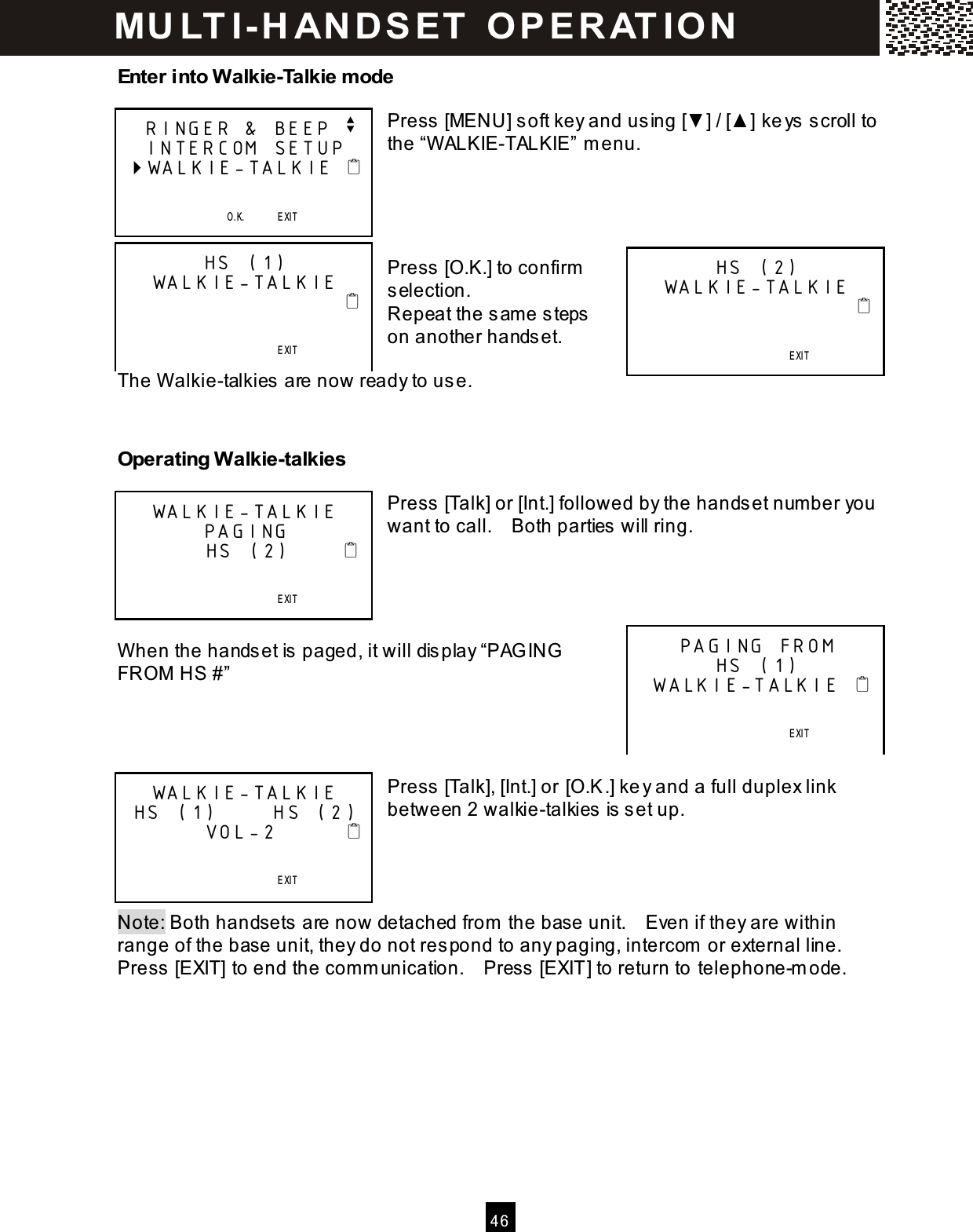  4 6  Enter into Walkie-Talkie m ode  Press [MENU] soft key and using [▼ ] / [▲ ] keys scroll to the &ldquo;W ALKIE-TALKIE&rdquo; m enu.     Press [O.K.] to confirm  selection. Repeat the sam e steps on another handset.  The W alkie-talkies are now ready to use.   Operating Walkie-talkies  Press [Talk] or [Int.] followed by the handset num ber you want to call.    Both parties will ring.     W hen the handset is paged, it will display &ldquo;PAGING FROM  HS #&rdquo;     Press [Talk], [Int.] or [O.K.] key and a full duplex link between 2 walkie-talkies is set up.     Note: Both handsets are now detached from  the base unit.    Even if they are within range of the base unit, they do not respond to any paging, intercom  or external line.   Press [EXIT] to end the com m unication.    Press [EXIT] to return to telephone-m ode.    RINGER &amp; BEEP v    INTERCOM SETUP  WALKIE-TALKIE                                O.K.       EXIT   SAVE       SE RVICE             ME N U             D IR.            DIA L V.M. HS (1) WALKIE-TALKIE                                                               EXIT   SAVE       SE RVICE             ME N U             D IR.            DIA L V.M. HS (2) WALKIE-TALKIE                                                               EXIT   SAVE       SE RVICE             ME N U             D IR.            DIA L V.M. WALKIE-TALKIE PAGING         HS (2)                                            EXIT   SAVE       SE RVICE             ME N U             D IR.            DIA L V.M. PAGING FROM  HS (1)  WALKIE-TALKIE                                        EXIT   SAVE       SE RVICE             ME N U             D IR.            DIA L V.M. WALKIE-TALKIE  HS (1)      HS (2)         VOL-2                                              EXIT   SAVE       SE RVICE             ME N U             D IR.            DIA L V.M. MU LT I- H ANDSET   O PERAT IO N 