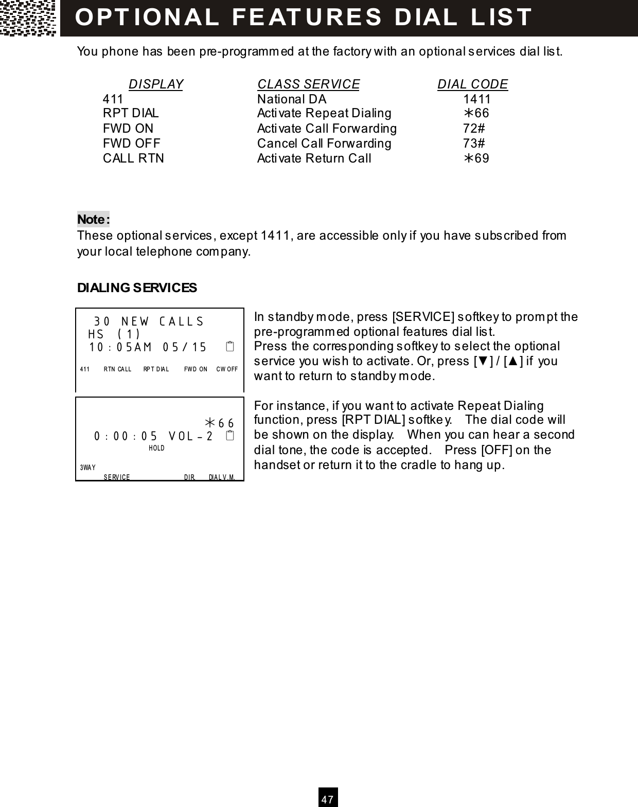  4 7  You phone has been pre-program m ed at the factory with an optional services dial list.  DISPLAY      CLASS SERVICE       DIAL CODE   411            National DA            1411   RPT DIAL        Activate Repeat Dialing      66   FW D ON         Activate Call Forwarding      72#   FW D OFF        Cancel Call Forwarding      73#   CALL RTN        Activate Return Call        69    Note: These optional s ervices , except 1411, are accessible only if you have s ubscribed from your local telephone com pany.  DIALING SERVICES  In standby m ode, press [SERVICE] softkey to prom pt the pre-programm ed optional features dial lis t. Press the corresponding softkey to select the optional service you wis h to activate. Or, press [▼ ] / [▲ ] if you want to return to standby m ode.  For instance, if you want to activate Repeat Dialing function, press  [RPT DIAL] softke y.    The dial code will be shown on the display.    W hen you can hear a second dial tone, the code is  accepted.    Press [OFF] on the handset or return it to the cradle to hang up.     30 NEW CALLS HS (1) 10:05AM 05/15       411          R TN   CALL        RP T  D IA L          FW D  O N      CW   O FF                        66  0:00:05 VOL-2                           HOLD    3WAY                   S E RVIC E                                    D IR.        DIAL V.M. OPT ION A L  FE AT U R E S   D IAL  L IS T  