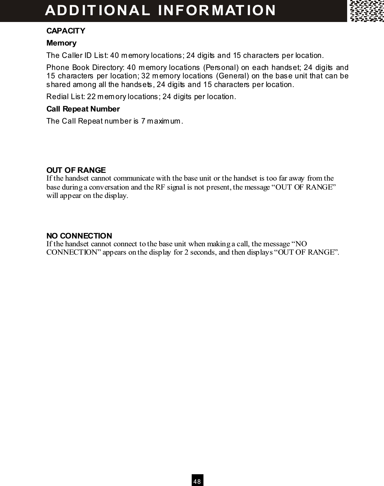  4 8  CAPACITY Mem ory The Caller ID Lis t: 40 m emory locations; 24 digits  and 15 characters per location. Phone Book Directory: 40 m emory locations (Personal) on each handset; 24 digits  and 15 characters per location; 32 m emory locations  (General) on the base unit that can be shared among all the handsets, 24 digits  and 15 characters  per location. Redial Lis t: 22 m em ory locations ; 24 digits  per location. Call Repeat Num ber The Call Repeat num ber is  7 m axim um .    OUT OF RANGE If the handset cannot communicate with the base unit or the handset is too far away from the base during a conversation and the RF signal is not present, the message &ldquo;OUT OF RANGE&rdquo; will appear on the display.    NO CONNECTION If the handset cannot connect to the base unit when making a call, the message &ldquo;NO CONNECTION&rdquo; appears on the display for 2 seconds, and then displays &ldquo;OUT OF RANGE&rdquo;.  AD D IT IO N A L  IN FOR M AT ION  