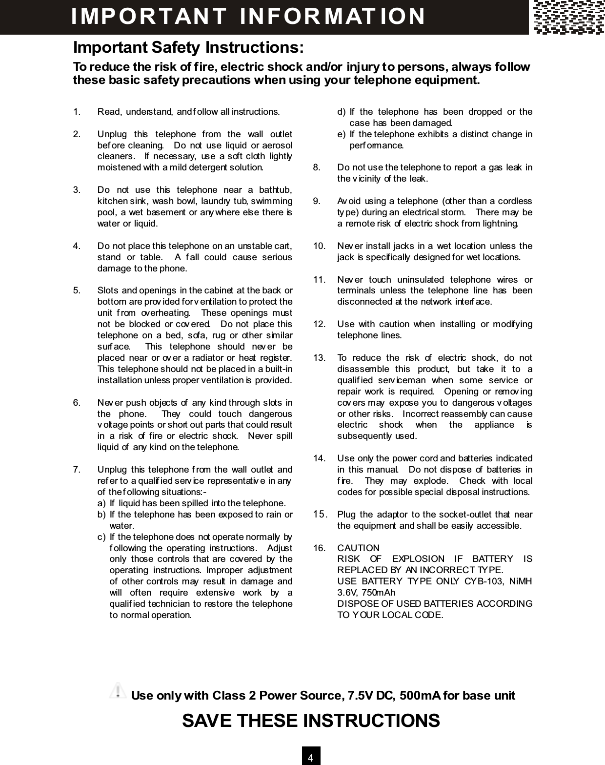  4  Important Safety Instructions: To reduce the risk of fire, electric shock and/or injury to persons, always follow these basic safety precautions when using your telephone equipm ent.  1.  Read, understand, and follow all instructions.  2.  Unplug  this  telephone  from  the  wall  outlet before  cleaning.    Do  not  use  liquid  or  aerosol cleaners.    If  necessary,  use  a  soft  cloth  lightly m oistened with a m ild detergent solution.  3.  Do  not  use  this  telephone  near  a  bathtub, kitchen sink, wash bowl, laundry tub, swim m ing pool, a wet basem ent or anywhere else there is water or liquid.  4.  Do not place this telephone on an unstable cart, stand  or  table.    A  fall  could  cause  serious dam age to the phone.  5.  Slots and openings in the cabinet at the back or bottom are provided for ventilation to protect the unit  from   overheating.    These  openings  m ust not  be  blocked  or covered.    Do  not  place this telephone  on  a  bed,  sofa,  rug  or  other  sim ilar surface.    This  telephone  should  never  be placed  near  or  over  a  radiator  or  heat  register.   This telephone should not be placed in a built-in installation unless proper ventilation is provided.  6.  Never  push  objects  of  any kind through  slots  in the  phone.    They  could  touch  dangerous voltage points or short out parts that could result in  a  risk  of  fire  or  electric  shock.    Never  spill liquid of any kind on the telephone.  7.  Unplug  this telephone from  the  wall  outlet  and refer to a qualified service representative in any of the following situations:- a)  If liquid has been spilled into the telephone. b)  If the telephone has been exposed to rain or water. c)  If the telephone does not operate norm ally by following the  operating  instructions.    Adjust only  those  controls that  are  covered  by  the operating  instructions.  Im proper  adjustm ent of  other  controls m ay  result  in  dam age  and will  often  require  extensive  work  by  a qualified  technician  to  restore  the  telephone to norm al operation.           d)  If  the  telephone  has  been  dropped  or  the case has been dam aged. e)  If  the telephone  exhibits  a  distinct  change  in perform ance.  8.  Do not use the telephone to report a gas leak in the vicinity of the leak.  9.  Avoid  using  a telephone  (other  than  a  cordless type) during an electrical storm.    There m ay be a rem ote risk of electric shock from lightning.  10.  Never  install  jacks  in  a  wet  location  unless  the jack is specifically designed for wet locations.  11.  Never  touch  uninsulated  telephone  wires  or term inals  unless  the  telephone  line  has  been disconnected at the network interface.  12.  Use  with  caution  when  installing  or  m odifying telephone lines.  13.  To  reduce  the  risk  of  electric  shock,  do  not disassem ble  this  product,  but  take  it  to  a qualified  servicem an  when  som e  service  or repair  work  is  required.    Opening  or  rem oving covers m ay  expose you to  dangerous voltages or other risks.    Incorrect reassem bly can cause electric  shock  when  the  appliance  is subsequently used.  14.  Use only the power cord and batteries indicated in  this  m anual.    Do  not  dispose  of  batteries  in fire.    They  m ay  explode.    Check  with  local codes for possible special disposal instructions.  1 5 .  Plug  the  adaptor  to  the socket-outlet  that  near the equipm ent and shall be easily accessible.  16.  CAUTION RISK  OF  EXPLOSION  IF  BATTERY  IS REPLACED BY  AN INCORRECT TY PE. USE  BATTERY  TY PE  ONLY   CYB-103,  NiMH 3.6V, 750m Ah DISPOSE OF USED BATTERIES ACCORDING TO Y OUR LOCAL CODE.  IM PO RTAN T   IN FO R M AT IO N  Use only with Class 2 Power Source, 7.5V DC, 500m A for base unit SAVE THESE INSTRUCTIONS      SAVE THESE INSTRUCTIONS SAVE THESE INSTRUCTIONS  