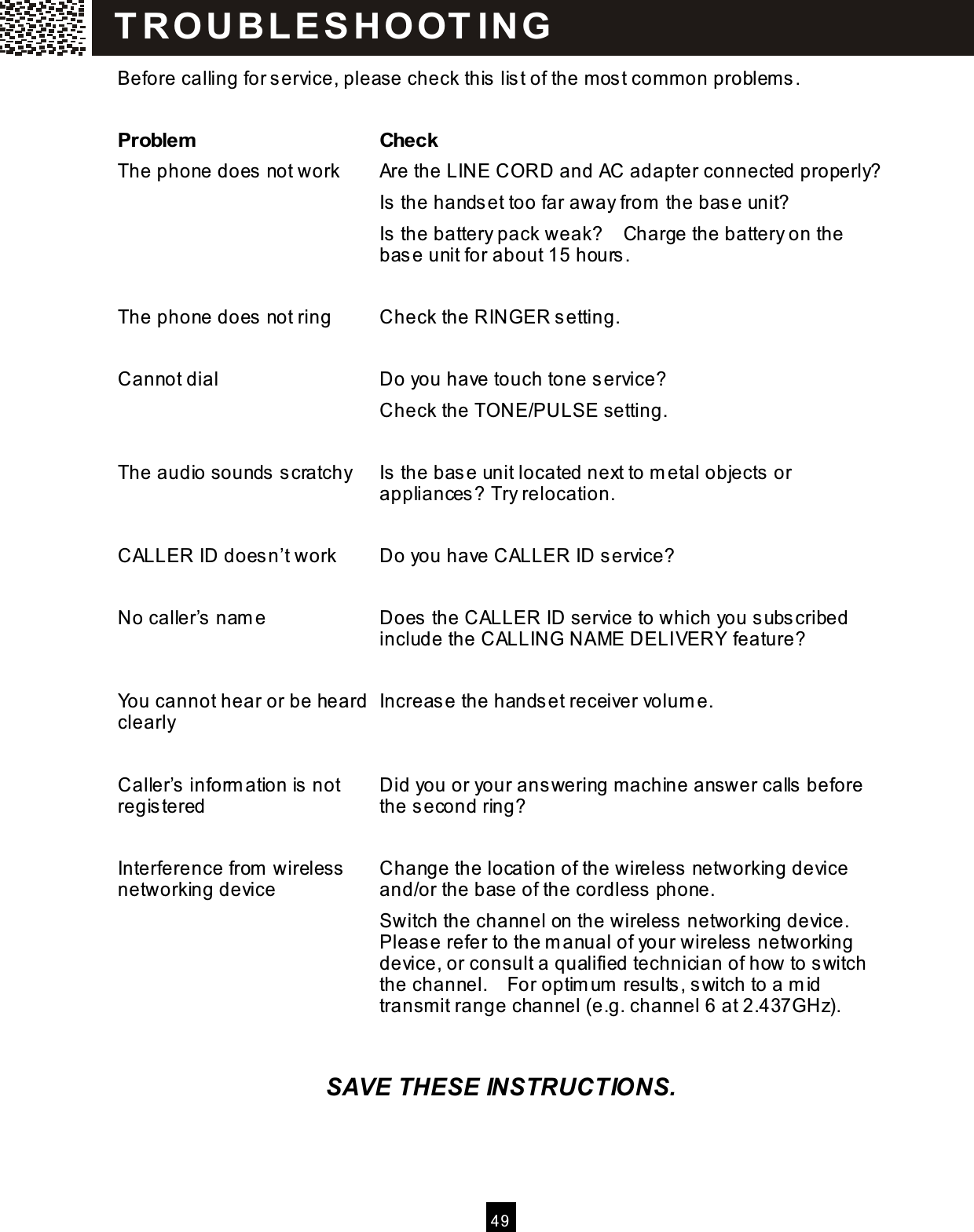  4 9  Before calling for service, please check this  lis t of the most common problems.  Problem   Check The phone does not work  Are the LINE CORD and AC adapter connected properly? Is  the hands et too far away from  the base unit? Is  the battery pack weak?    Charge the battery on the base unit for about 15 hours .  The phone does not ring  Check the RINGER s etting.  Cannot dial  Do you have touch tone service? Check the TONE/PULSE setting.  The audio sounds  scratchy  Is  the base unit located next to m etal objects or appliances? Try relocation.  CALLER ID doesn&rsquo;t work    Do you have CALLER ID service?  No caller&rsquo;s  name  Does the CALLER ID service to which you subscribed include the CALLING NAME DELIVERY feature?  You cannot hear or be heard clearly  Increase the handset receiver volum e.  Caller&rsquo;s inform ation is  not registered  Did you or your ans wering machine answer calls  before the s econd ring?  Interference from wireless  networking device  Change the location of the wireless  networking device and/or the base of the cordless  phone. Switch the channel on the wireless networking device. Please refer to the m anual of your wireless  networking device, or consult a qualified technician of how to switch the channel.    For optim um  results , switch to a mid transmit range channel (e.g. channel 6 at 2.437GHz).   SAVE THESE INSTRUCTIONS. T R OU BLE S HO OT IN G  