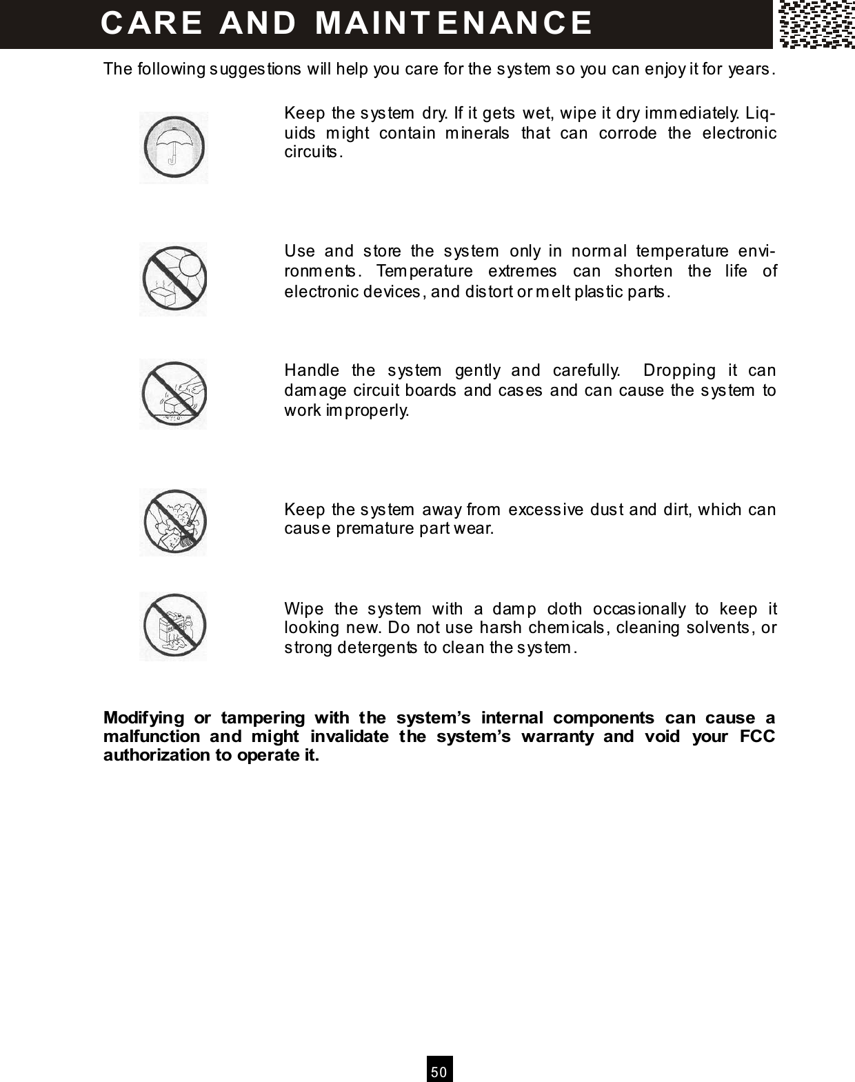  50  The following suggestions will help you care for the sys tem  so you can enjoy it for years.  Keep the system  dry. If it gets wet, wipe it dry imm ediately. Liq-uids  m ight  contain  m inerals  that  can  corrode  the  electronic circuits .     Use  and  s tore  the  sys tem   only  in  norm al  temperature  envi-ronm ents.  Tem perature  extremes  can  shorten  the  life  of electronic devices , and dis tort or m elt plastic parts .    Handle  the  sys tem   gently  and  carefully.    Dropping  it  can dam age circuit boards and cases and can cause the s ys tem  to work im properly.     Keep the system  away from  excessive dust and dirt, which can cause premature part wear.    W ipe  the  sys tem   with  a  dam p  cloth  occasionally  to  keep  it looking new. Do not use harsh chemicals, cleaning solvents, or strong detergents to clean the system .   Modifying  or  tam pering  with  the  system &rsquo;s  internal  com ponents  can  cause  a m alfunction  and  m ight  invalidate  the  system &rsquo;s  warranty  and  void  your  FCC authorization to operate it.             CAR E   AN D   M A IN T E N AN CE  