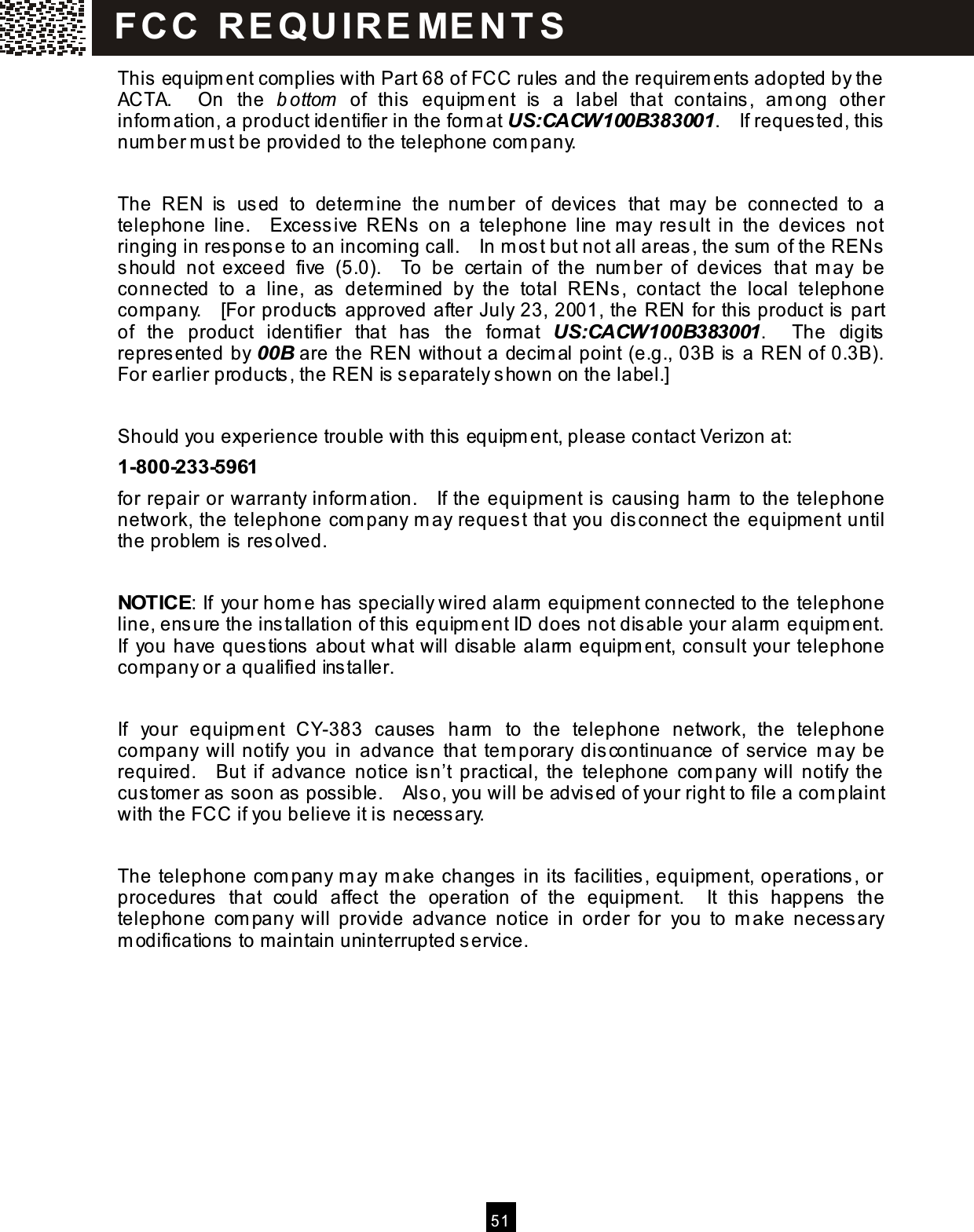  51  This  equipm ent complies with Part 68 of FCC rules and the requirem ents adopted by the ACTA.    On  the  b ottom   of  this  equipment  is   a  label  that  contains,  am ong  other inform ation, a product identifier in the form at US:CACW100B383001.    If requested, this num ber m ust be provided to the telephone com pany.  The  REN  is  used  to  determ ine  the  num ber  of  devices   that  may  be  connected  to  a telephone  line.    Excessive  RENs   on  a  telephone  line  may  result  in  the  devices   not ringing in response to an incoming call.    In m ost but not all areas, the sum  of the RENs should  not  exceed  five  (5.0).    To  be  certain  of  the  num ber  of  devices   that  m ay  be connected  to  a  line,  as  determined  by  the  total  RENs ,  contact  the  local  telephone company.    [For products approved after July 23, 2001, the REN for this product is  part of  the  product  identifier  that  has  the  format  US:CACW100B383001.    The  digits repres ented by 00B are the REN without a decim al point (e.g., 03B is a REN of 0.3B).   For earlier products , the REN is s eparately s hown on the label.]  Should you experience trouble with this equipm ent, please contact Verizon at: 1-800-233-5961 for repair or warranty inform ation.    If the equipment is  causing harm  to the telephone network, the telephone com pany m ay request that you disconnect the equipment until the problem is  resolved.  NOTICE: If your hom e has specially wired alarm  equipment connected to the telephone line, ensure the installation of this equipm ent ID does not dis able your alarm  equipm ent.   If  you have questions about what will disable alarm  equipm ent, consult your telephone company or a qualified installer.  If  your  equipm ent  CY-383  causes   harm   to  the  telephone  network,  the  telephone company  will notify  you  in  advance  that  tem porary  discontinuance  of  service  m ay  be required.    But  if  advance  notice isn&rsquo;t  practical,  the  telephone  com pany  will  notify  the customer as soon as possible.    Also, you will be advised of your right to file a com plaint with the FCC if you believe it is necess ary.  The telephone com pany m ay m ake changes in its  facilities, equipment, operations , or procedures  that  could  affect  the  operation  of  the  equipment.    It  this  happens   the telephone  com pany  will  provide  advance  notice  in  order  for  you  to  m ake  necess ary m odifications to maintain uninterrupted s ervice. FCC  R E Q U IR E M E N T S  