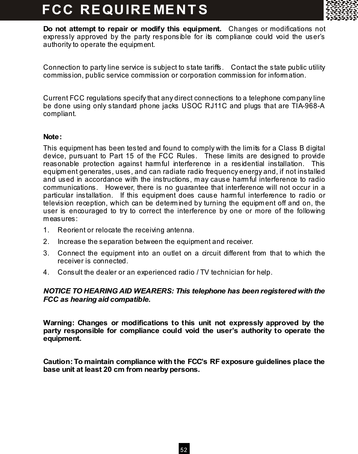  52  Do not attem pt to repair or m odify this equipm ent.    Changes  or modifications not express ly  approved  by  the  party  res ponsible  for  its  com pliance  could  void  the  user&rsquo;s authority to operate the equipment.  Connection to party line service is subject to state tariffs.    Contact the state public utility commiss ion, public service commiss ion or corporation commission for inform ation.  Current FCC regulations  specify that any direct connections to a telephone com pany line be done using only s tandard phone jacks  USOC RJ11C and plugs  that are TIA-968-A compliant.  Note: This  equipment has been tes ted and found to comply with the lim its  for a Class B digital device,  pursuant  to  Part  15  of  the  FCC  Rules.    These  limits  are  des igned  to provide reasonable  protection  against  harm ful  interference  in  a  residential  installation.    This equipm ent generates , uses, and can radiate radio frequency energy and, if not ins talled and used in accordance with the instructions, m ay cause harm ful interference to radio communications.    However, there is no guarantee that interference will not occur in a particular  installation.    If  this  equipm ent  does  cause  harm ful  interference  to  radio  or television reception, which can be determ ined by turning the equipment off and on, the user  is   encouraged  to  try  to  correct  the  interference  by  one  or  more  of  the  following m eas ures : 1.  Reorient or relocate the receiving antenna. 2.  Increase the s eparation between the equipment and receiver. 3.  Connect  the  equipment  into  an outlet  on  a  circuit  different  from   that  to which  the receiver is connected. 4.  Consult the dealer or an experienced radio / TV technician for help.  NOTICE TO HEARING AID WEARERS: This telephone has been registered with the FCC as hearing aid com patible.  W arning:  Changes  or  m odifications  to  this  unit  not  expressly  approved  by  the party  responsible  for  com pliance  could  void  the  user&rsquo;s  authority  to  operate  the equipm ent.  Caution: To m aintain com pliance with the FCC&rsquo;s RF exposure guidelines place the base unit at least 20 cm  from  nearby persons. FCC  R E Q U IR E M E N T S  