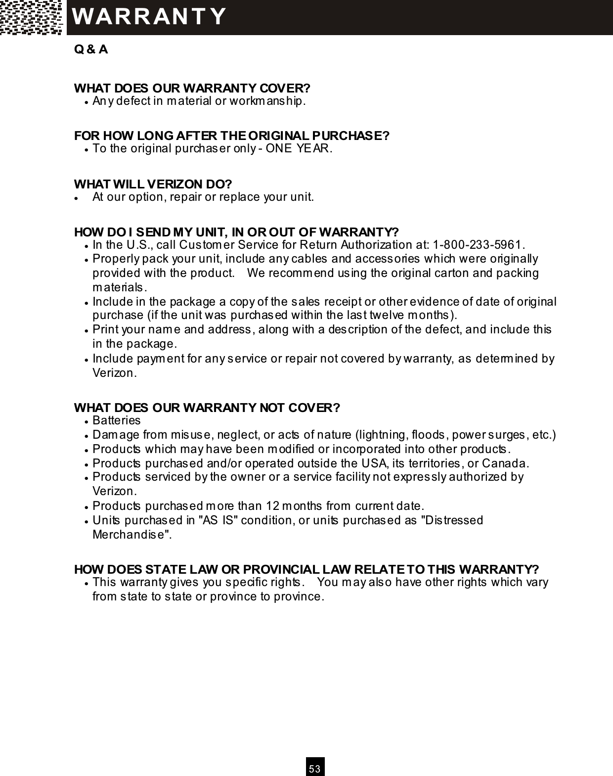  53  Q &amp; A  W HAT DOES OUR W ARRANTY COVER? &bull;  An y defect in m aterial or workm anship.  FOR HOW LONG AFTER THE ORIGINAL PURCHASE? &bull;  To the original purchaser only - ONE YEAR.  WHAT WILL VERIZON DO? &bull;  At our option, repair or replace your unit.  HOW DO I SEND M Y UNIT, IN OR OUT OF WARRANTY? &bull;  In the U.S., call Custom er Service for Return Authorization at: 1-800-233-5961. &bull;  Properly pack your unit, include any cables and accessories which were originally provided with the product.    W e recom m end using the original carton and packing m aterials. &bull;  Include in the package a copy of the sales receipt or other evidence of date of original purchase (if the unit was purchased within the last twelve m onths). &bull;  Print your nam e and address, along with a description of the defect, and include this in the package. &bull;  Include paym ent for any service or repair not covered by warranty, as determ ined by Verizon.  WHAT DOES OUR WARRANTY NOT COVER? &bull;  Batteries &bull;  Dam age from  misuse, neglect, or acts of nature (lightning, floods, power surges, etc.) &bull;  Products which m ay have been m odified or incorporated into other products. &bull;  Products purchased and/or operated outside the USA, its territories, or Canada. &bull;  Products serviced by the owner or a service facility not expressly authorized by Verizon. &bull;  Products purchased m ore than 12 m onths from  current date. &bull;  Units purchased in "AS IS" condition, or units purchased as "Distressed Merchandise".  HOW DOES STATE LAW OR PROVINCIAL LAW RELATE TO THIS WARRANTY? &bull;  This warranty gives you specific rights.    You m ay also have other rights which vary from  state to state or province to province.   WAR R AN T Y  