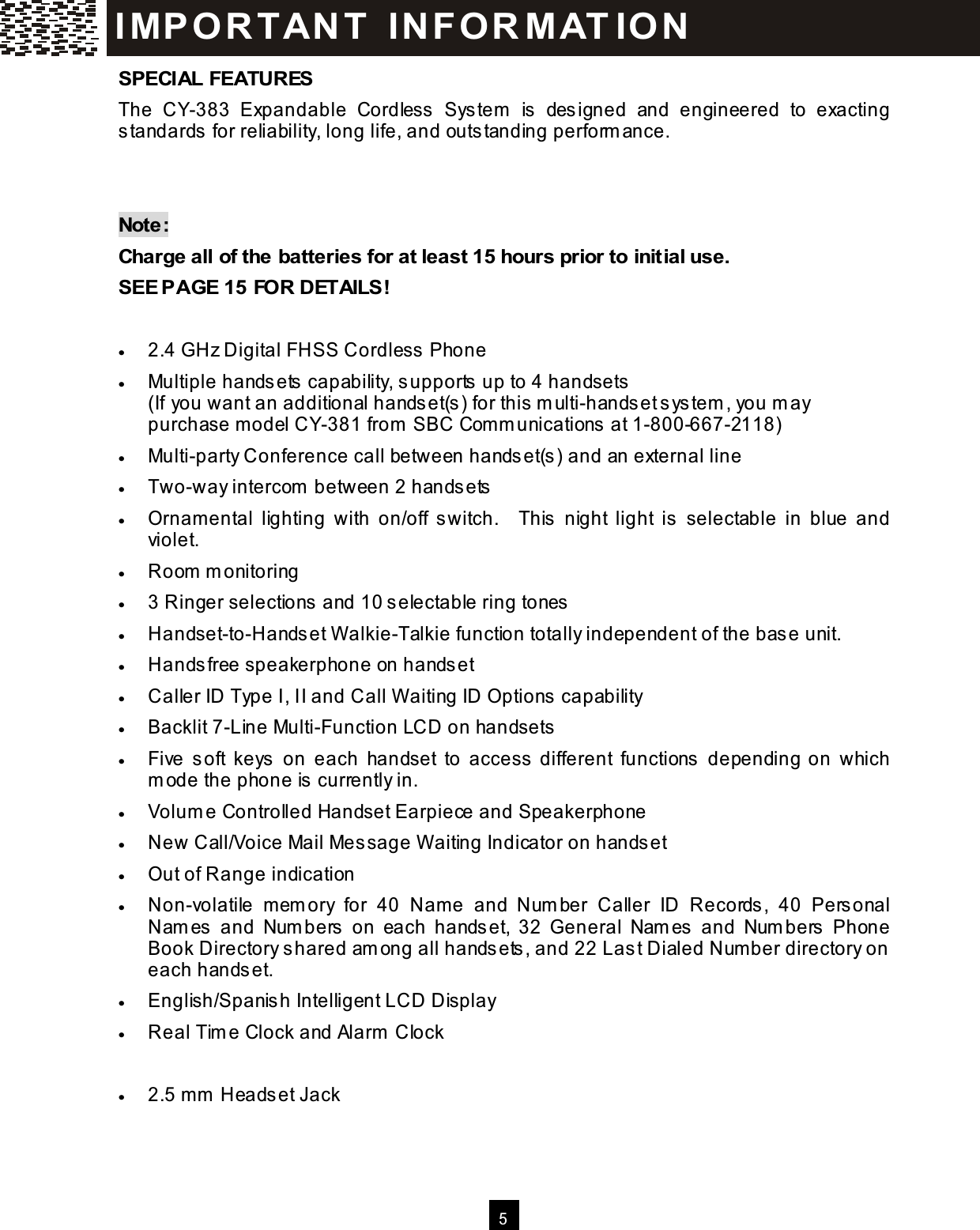   5  SPECIAL FEATURES The  CY-383  Expandable  Cordless  System   is  designed  and  engineered  to  exacting standards for reliability, long life, and outstanding perform ance.   Note: Charge all of the batteries for at least 15 hours prior to initial use. SEE PAGE 15 FOR DETAILS!  &bull;  2.4 GHz Digital FHSS Cordless  Phone &bull;  Multiple hands ets capability, supports up to 4 handsets  (If you want an additional hands et(s ) for this  m ulti-handset s ystem , you m ay purchase m odel CY-381 from  SBC Com m unications  at 1-800-667-2118) &bull;  Multi-party Conference call between hands et(s) and an external line &bull;  Two-way intercom  between 2 hands ets &bull;  Ornam ental  lighting  with  on/off  switch.    This  night  light  is  selectable  in  blue  and violet. &bull;  Room  m onitoring &bull;  3 Ringer selections and 10 s electable ring tones &bull;  Handset-to-Handset W alkie-Talkie function totally independent of the base unit. &bull;  Handsfree speakerphone on hands et &bull;  Caller ID Type I, II and Call W aiting ID Options capability &bull;  Backlit 7-Line Multi-Function LCD on handsets &bull;  Five  soft  keys  on  each  handset  to  access  different  functions  depending on  which m ode the phone is  currently in. &bull;  Volum e Controlled Handset Earpiece and Speakerphone &bull;  New Call/Voice Mail Message W aiting Indicator on handset &bull;  Out of Range indication &bull;  Non-volatile  mem ory  for  40  Nam e  and  Num ber  Caller  ID  Records,  40  Personal Nam es   and  Num bers   on  each  handset,  32  General  Nam es  and  Num bers   Phone Book Directory s hared am ong all handsets , and 22 Last Dialed Num ber directory on each handset. &bull;  English/Spanis h Intelligent LCD Display &bull;  Real Tim e Clock and Alarm  Clock &bull;  Built-in DSL Filter &bull;  2.5 m m  Heads et Jack I MP O R TAN T   IN FO R MAT IO N  