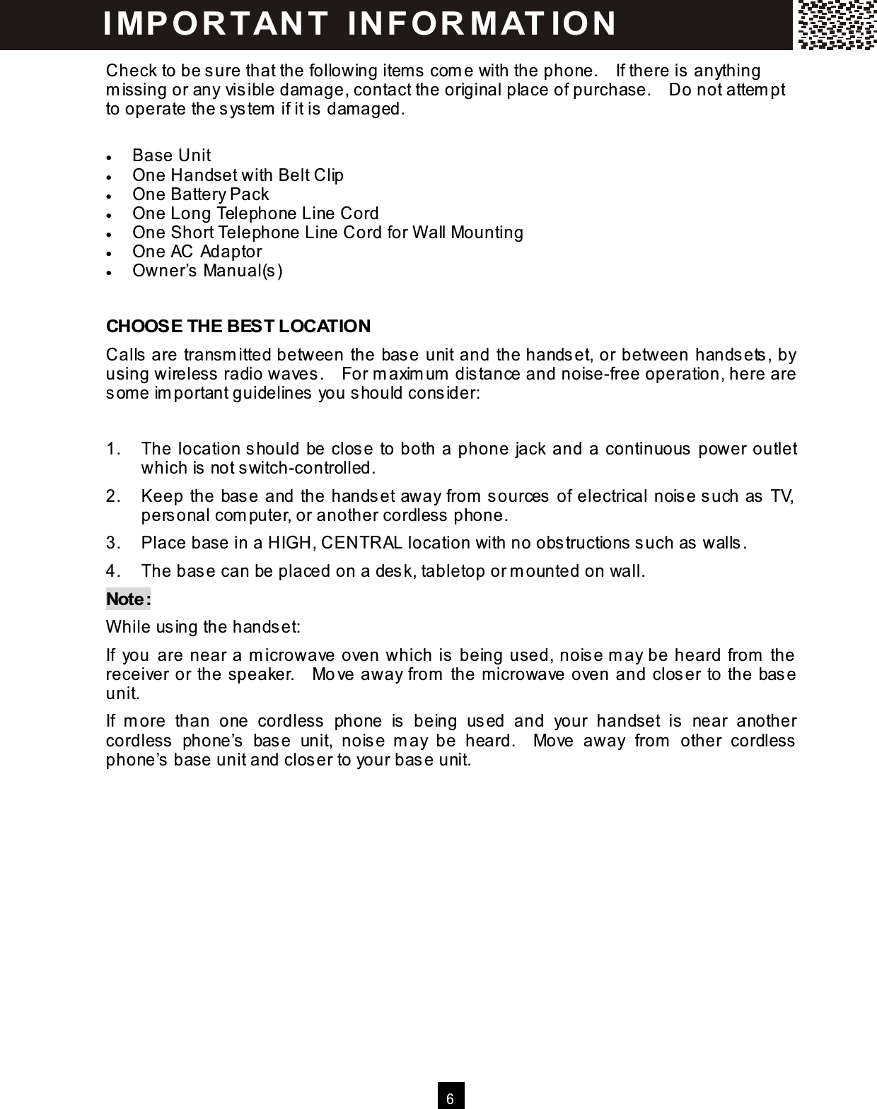  6  Check to be s ure that the following item s com e with the phone.    If there is  anything m issing or any vis ible damage, contact the original place of purchase.    Do not attem pt to operate the s ystem  if it is  dam aged.  &bull;  Base Unit &bull;  One Handset with Belt Clip &bull;  One Battery Pack &bull;  One Long Telephone Line Cord &bull;  One Short Telephone Line Cord for W all Mounting &bull;  One AC Adaptor &bull;  Owner&rsquo;s  Manual(s)  CHOOSE THE BEST LOCATION Calls  are transm itted between the base unit and the handset, or between hands ets, by using wireless  radio waves .    For m axim um  dis tance and noise-free operation, here are som e im portant guidelines  you should consider:  1.  The location should be clos e to both a phone jack and a continuous power outlet which is not switch-controlled. 2.  Keep the base and the handset away from  sources of electrical nois e such as TV, personal com puter, or another cordless  phone. 3.  Place base in a HIGH, CENTRAL location with no obs tructions such as walls. 4.  The base can be placed on a desk, tabletop or m ounted on wall. Note: W hile us ing the handset: If  you are near a m icrowave oven which is being used, noise m ay be heard from  the receiver or the speaker.    Mo ve away from  the m icrowave oven and closer to the base unit. If  m ore  than  one  cordless   phone  is   being  us ed  and  your  handset  is  near  another cordless   phone&rsquo;s  base  unit,  nois e  m ay  be  heard.    Move  away  from   other  cordless phone&rsquo;s  base unit and closer to your base unit.   I MP O R TAN T   IN FO R MAT IO N  