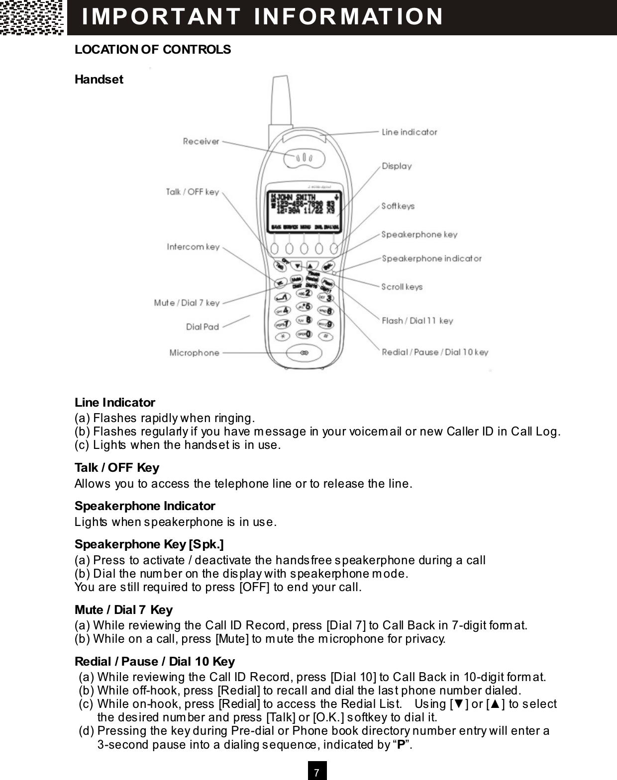  7    LOCATION OF CONTROLS Handset                        Line Indicator (a) Flashes rapidly when ringing. (b) Flashes regularly if you have m essage in your voicem ail or new Caller ID in Call Log. (c) Lights when the handset is  in use. Talk / OFF Key Allows  you to access the telephone line or to release the line. Speakerphone Indicator Lights  when s peakerphone is in us e. Speakerphone Key [Spk.] (a) Press  to activate / deactivate the handsfree s peakerphone during a call (b) Dial the num ber on the dis play with speakerphone m ode. You are still required to press [OFF] to end your call. Mute / Dial 7 Key (a) W hile reviewing the Call ID Record, press [Dial 7] to Call Back in 7-digit form at. (b) W hile on a call, press  [Mute] to m ute the m icrophone for privacy. Redial / Pause / Dial 10 Key (a) W hile reviewing the Call ID Record, press [Dial 10] to Call Back in 10-digit form at. (b) W hile off-hook, press  [Redial] to recall and dial the last phone num ber dialed. (c) W hile on-hook, press  [Redial] to access  the Redial Lis t.    Using [▼ ] or [▲ ] to select the desired num ber and press  [Talk] or [O.K.] softkey to dial it. (d) Pressing the key during Pre-dial or Phone book directory number entry will enter a 3-second pause into a dialing sequence, indicated by &ldquo;P&rdquo;. I MP O R TAN T   IN FO R MAT IO N  