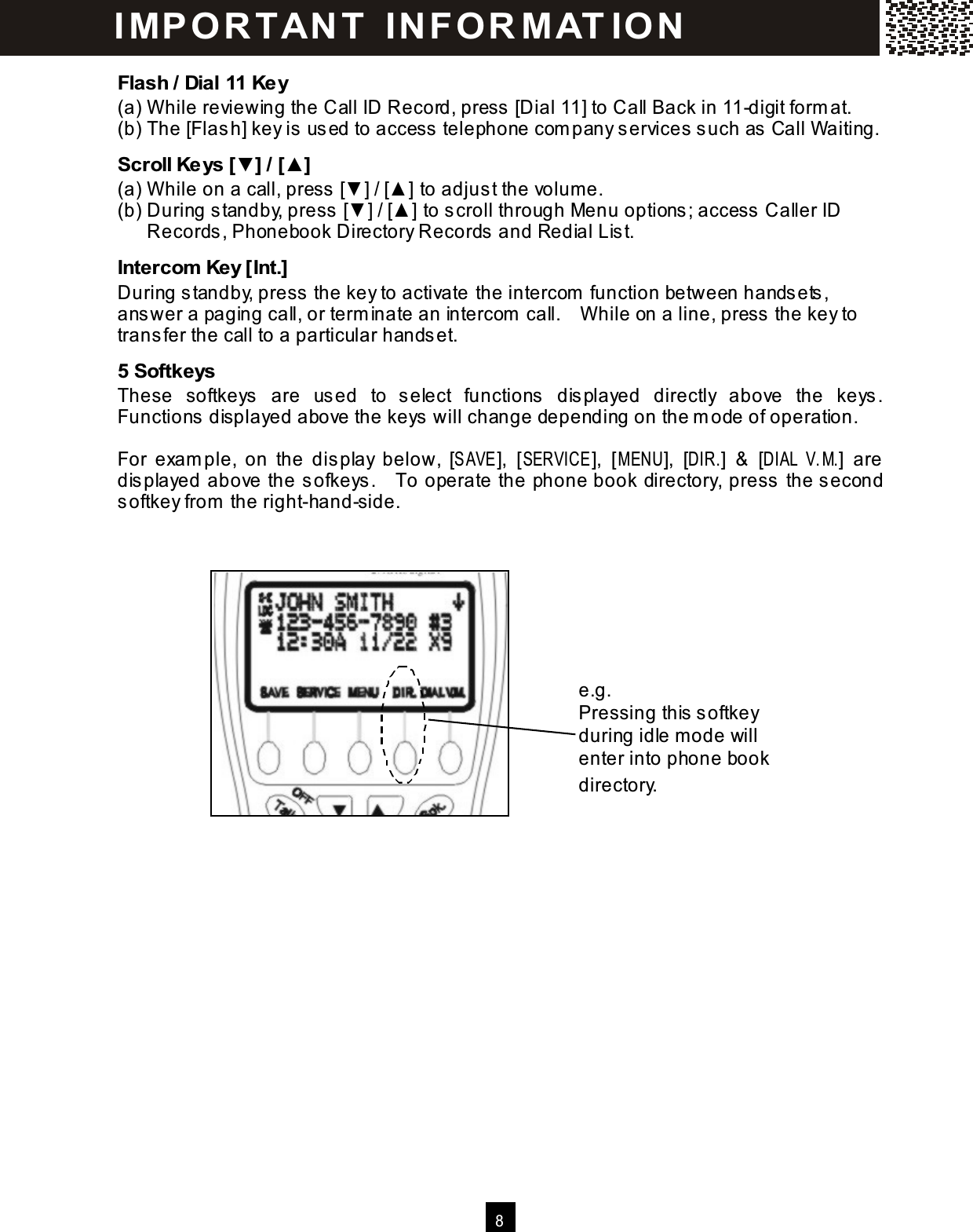  8  Flash / Dial 11 Key (a) W hile reviewing the Call ID Record, press [Dial 11] to Call Back in 11-digit form at. (b) The [Flas h] key is  used to access telephone com pany services such as  Call W aiting. Scroll Keys [▼] / [▲] (a) W hile on a call, press [▼ ] / [▲ ] to adjus t the volume. (b) During standby, press  [▼ ] / [▲ ] to scroll through Menu options; access  Caller ID Records, Phonebook Directory Records and Redial Lis t. Intercom  Key [Int.] During standby, press the key to activate the intercom  function between hands ets, answer a paging call, or term inate an intercom  call.    W hile on a line, press the key to trans fer the call to a particular handset. 5 Softkeys These  softkeys  are  used  to  select  functions  dis played  directly  above  the  keys .   Functions  displayed above the keys  will change depending on the m ode of operation.  For  exam ple,  on  the  dis play  below,  [SAVE],  [SERVICE],  [M ENU],  [DIR.]  &amp;  [DIAL V.M.]  are dis played above the sofkeys .    To operate the phone book directory, press the second softkey from  the right-hand-side. I MP O R TAN T   IN FO R MAT IO N  e.g. Pressing this softkey during idle m ode will enter into phone book directory. 