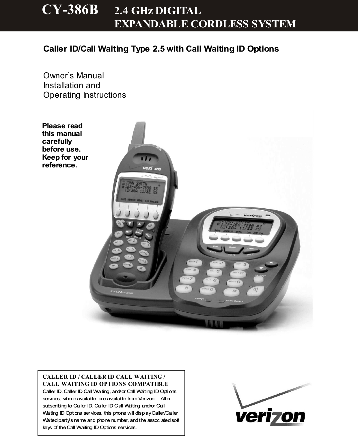   Caller ID/Call Waiting Type 2.5 with Call Waiting ID Options   Owner&rsquo;s Manual Installation and Operating Instructions                   CAL LE R ID / CAL LE R ID CALL W AITING / CAL L W AITING ID  OPTIONS COM PATIBL E Caller ID, Caller ID Call Waiting, and/or Call Waiti ng ID Opti ons services, wher e available, are available from Verizon.    After subscribing to Caller ID, Caller ID Call Waiting and/or Call Waiting ID Options ser vices, this phone will display Caller/Caller Waited party&rsquo;s name and phone number, and the associ ated soft keys of the Call Waiting ID Options ser vices. Please read this m anual carefully before use. Keep for your reference. CY-386B  2.4 GHz DIGITAL           EXPANDABLE CORDLESS SYSTEM  