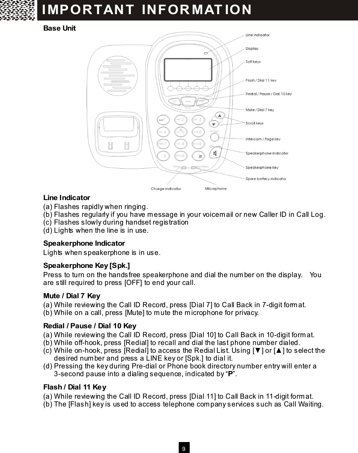  9  Base Unit                   Line Indicator (a) Flashes rapidly when ringing. (b) Flashes regularly if you have m essage in your voicem ail or new Caller ID in Call Log. (c) Flashes slowly during handset registration (d) Lights when the line is in use. Speakerphone Indicator Lights when speakerphone is in use. Speakerphone Key [Spk.] Press to turn on the handsfree speakerphone and dial the num ber on the display.    You are still required to press [OFF] to end your call. Mute / Dial 7 Key (a) W hile reviewing the Call ID Record, press [Dial 7] to Call Back in 7-digit form at. (b) W hile on a call, press [Mute] to m ute the m icrophone for privacy. Redial / Pause / Dial 10 Key (a) W hile reviewing the Call ID Record, press [Dial 10] to Call Back in 10-digit form at. (b) W hile off-hook, press [Redial] to recall and dial the last phone num ber dialed. (c) W hile on-hook, press [Redial] to access the Redial List. Using [▼ ] or [▲ ] to select the desired num ber and press a LINE key or [Spk.] to dial it. (d) Pressing the key during Pre-dial or Phone book directory num ber entry will enter a 3-second pause into a dialing sequence, indicated by &ldquo;P&rdquo;. Flash / Dial 11 Key (a) W hile reviewing the Call ID Record, press [Dial 11] to Call Back in 11-digit form at. (b) The [Flash] key is used to access telephone com pany services such as Call Waiting. IM PO RT AN T   IN FO R M AT IO N  
