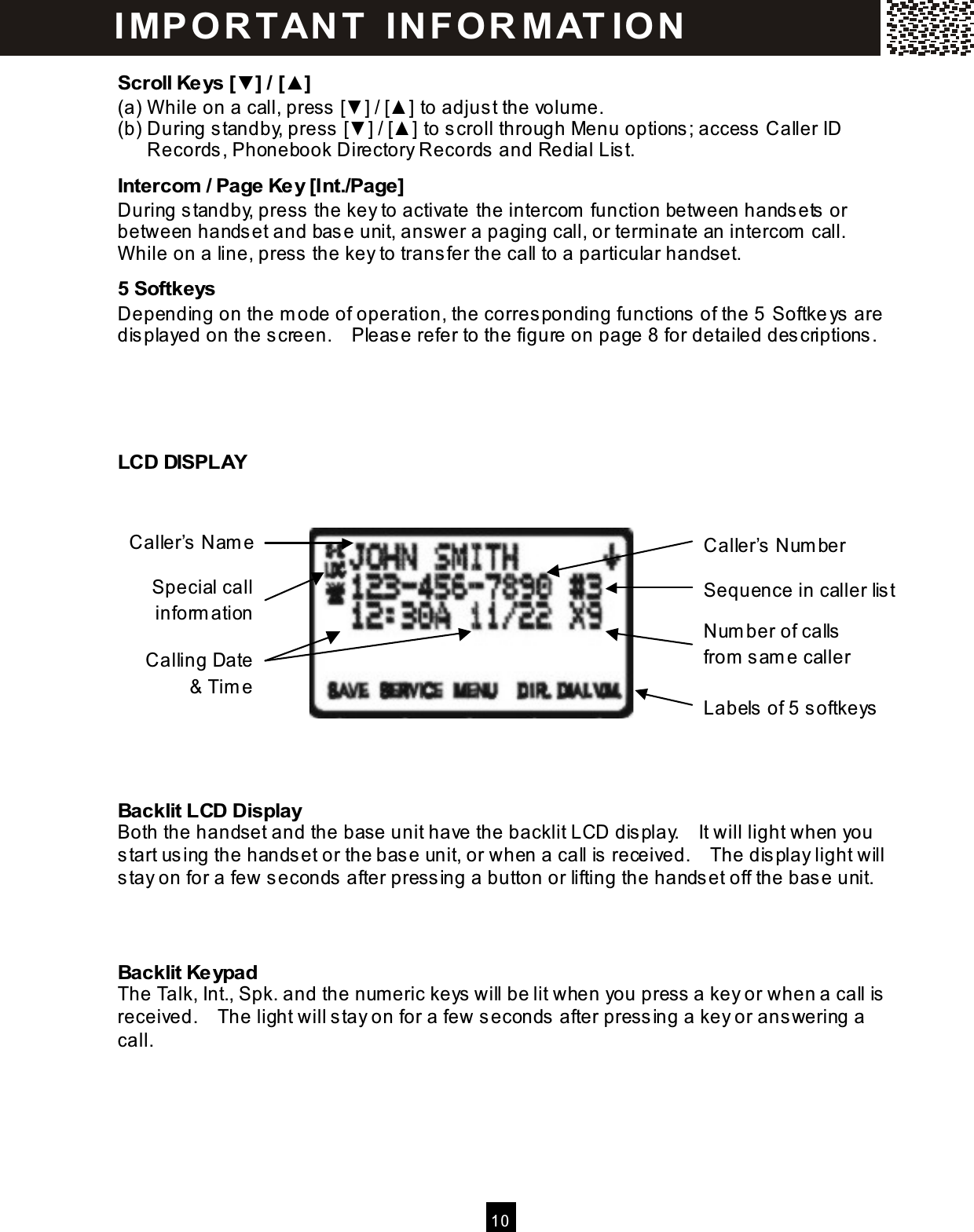  10  Scroll Keys [▼] / [▲] (a) W hile on a call, press [▼ ] / [▲ ] to adjust the volume. (b) During standby, press [▼ ] / [▲ ] to scroll through Menu options; access Caller ID Records, Phonebook Directory Records and Redial List. Intercom  / Page Key [Int./Page] During standby, press the key to activate the intercom  function between handsets or between handset and base unit, answer a paging call, or term inate an intercom  call.   W hile on a line, press the key to transfer the call to a particular handset. 5 Softkeys Depending on the m ode of operation, the corresponding functions of the 5  Softkeys are displayed on the screen.    Please refer to the figure on page 8 for detailed descriptions.    LCD DISPLAY              Backlit LCD Display Both the handset and the base unit have the backlit LCD display.    It will light when you start using the handset or the base unit, or when a call is received.    The display light will stay on for a few seconds after pressing a button or lifting the handset off the base unit.   Backlit Keypad The Talk, Int., Spk. and the num eric keys will be lit when you press a key or when a call is received.    The light will stay on for a few seconds after pressing a key or answering a call. IM PO RT AN T   IN FO R M AT IO N  Caller&rsquo;s Nam e Caller&rsquo;s Num ber Calling Date &amp; Tim e Sequence in caller list Labels of 5 softkeys Num ber of calls from  sam e caller Special call inform ation 