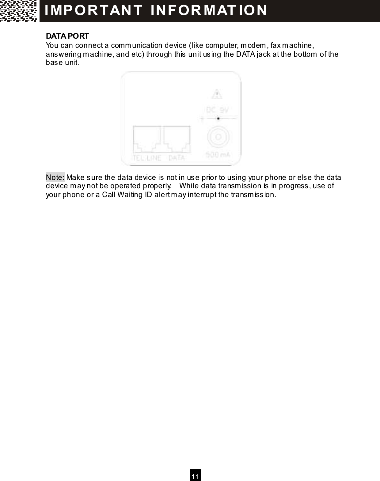  11  DATA PORT You can connect a com m unication device (like com puter, m odem , fax m achine, answering m achine, and etc) through this unit using the DATA jack at the bottom  of the base unit.             Note: Make sure the data device is not in use prior to using your phone or else the data device m ay not be operated properly.    W hile data transm ission is in progress, use of your phone or a Call W aiting ID alert m ay interrupt the transm ission. IM PO RT AN T   IN FO R M AT IO N  