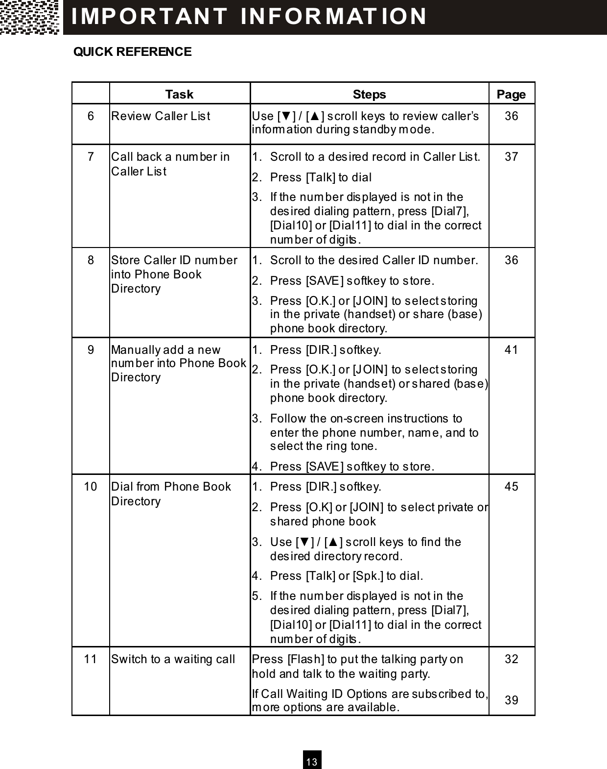  13  QUICK REFERENCE   Task  Steps  Page 6  Review Caller List  Use [▼ ] / [▲ ] scroll keys to review caller&rsquo;s inform ation during standby m ode. 36 7  Call back a num ber in Caller List 1.  Scroll to a desired record in Caller List. 2.  Press [Talk] to dial 3.  If the num ber displayed is not in the desired dialing pattern, press [Dial7], [Dial10] or [Dial11] to dial in the correct num ber of digits. 37 8  Store Caller ID num ber into Phone Book Directory 1.  Scroll to the desired Caller ID num ber. 2.  Press [SAVE] softkey to store. 3.  Press [O.K.] or [JOIN] to select storing in the private (handset) or share (base) phone book directory. 36 9  Manually add a new num ber into Phone Book Directory 1.  Press [DIR.] softkey. 2.  Press [O.K.] or [JOIN] to select storing in the private (handset) or shared (base) phone book directory. 3.  Follow the on-screen instructions to enter the phone num ber, nam e, and to select the ring tone. 4.  Press [SAVE] softkey to store. 41 10  Dial from  Phone Book Directory 1.  Press [DIR.] softkey. 2. Press [O.K] or [JOIN] to select private or shared phone book 3.  Use [▼ ] / [▲ ] scroll keys to find the desired directory record. 4.  Press [Talk] or [Spk.] to dial. 5.  If the num ber displayed is not in the desired dialing pattern, press [Dial7], [Dial10] or [Dial11] to dial in the correct num ber of digits. 45 11  Switch to a waiting call  Press [Flash] to put the talking party on hold and talk to the waiting party. If Call W aiting ID Options are subscribed to, m ore options are available. 32  39 IM PO RT AN T   IN FO R M AT IO N  