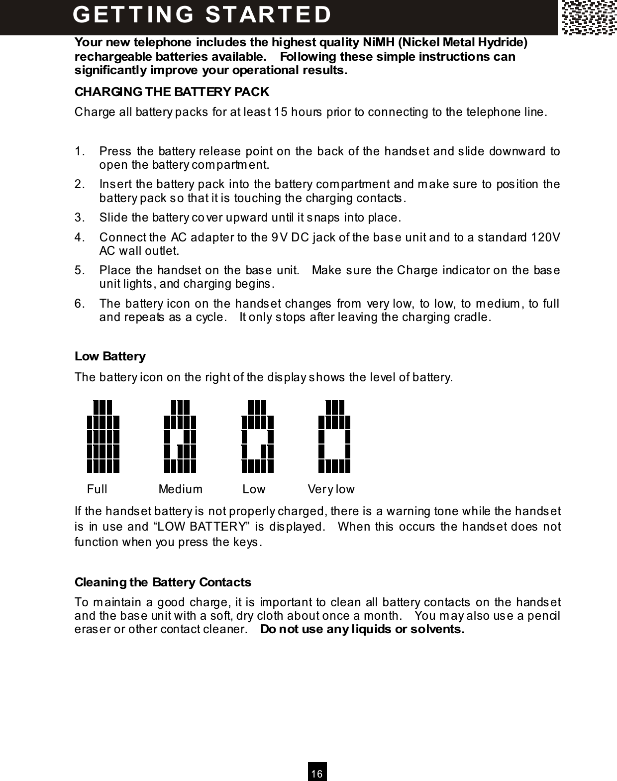  16  Your new telephone includes the highest quality NiMH (Nickel Metal Hydride) rechargeable batteries available.    Following these sim ple instructions can significantly im prove your operational results. CHARGING THE BATTERY PACK Charge all battery packs for at least 15 hours prior to connecting to the telephone line.  1.  Press the battery release point on the back of the handset and slide downward to open the battery com partm ent. 2.  Insert the battery pack into the battery com partm ent and m ake sure to position the battery pack so that it is touching the charging contacts. 3.  Slide the battery cover upward until it snaps into place. 4.  Connect the AC adapter to the 9 V DC jack of the base unit and to a standard 120V AC wall outlet. 5.  Place the handset on the base unit.    Make sure the Charge indicator on the base unit lights, and charging begins. 6.  The battery icon on the handset changes from  very low, to low,  to m edium , to full and repeats as a cycle.    It only stops after leaving the charging cradle.  Low Battery The battery icon on the right of the display shows the level of battery.                                                                                                                                                                                                                             Full  Medium  Low  Very low If the handset battery is not properly charged, there is a warning tone while the handset is in use and &ldquo;LOW  BATTERY&rdquo; is displayed.    W hen this occurs the handset does not function when you press the keys.  Cleaning the Battery Contacts To m aintain a good charge, it is im portant to clean all battery contacts on the handset and the base unit with a soft, dry cloth about once a month.    You m ay also use a pencil eraser or other contact cleaner.    Do not use any liquids or solvents.  G ET T IN G   START E D 