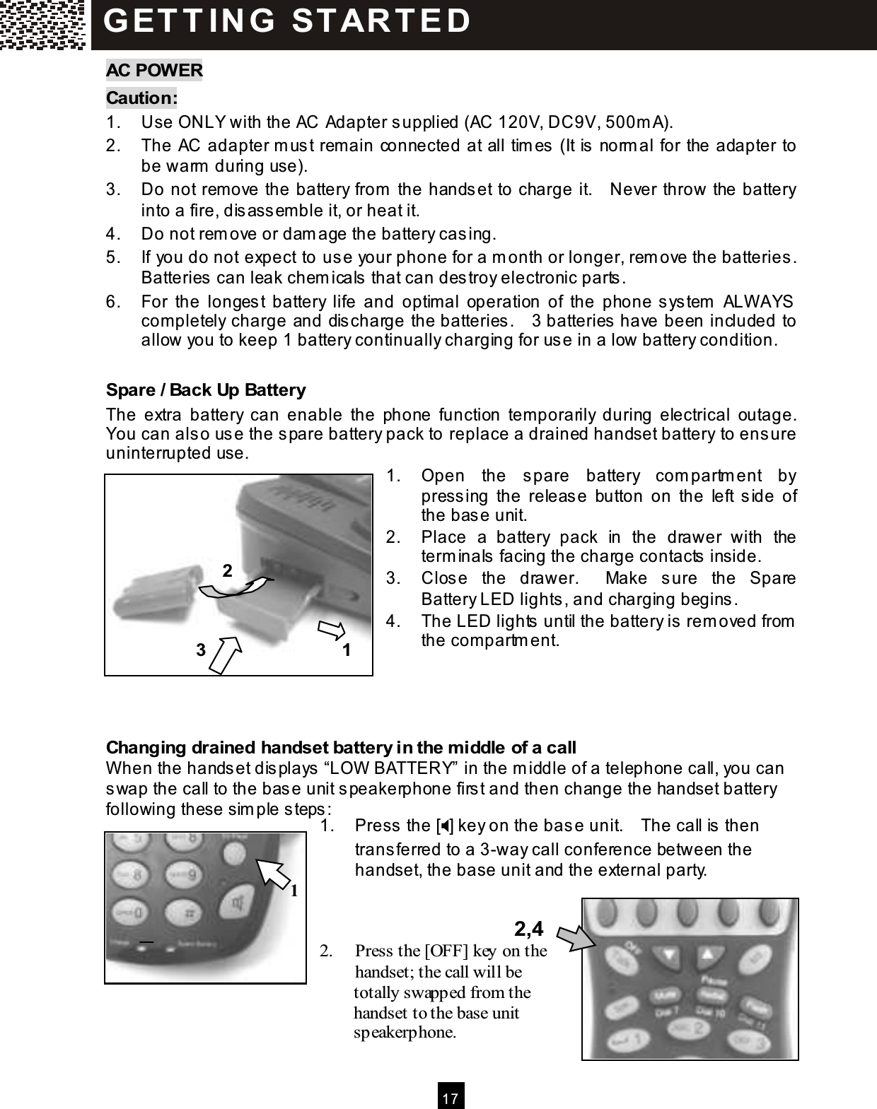  17  AC POW ER Caution: 1.  Use ONLY with the AC Adapter supplied (AC 120V, DC9V, 500m A). 2.  The AC adapter m ust rem ain connected at all tim es (It is norm al for the adapter to be warm  during use). 3.  Do not rem ove the battery from  the handset to charge it.    Never throw the battery into a fire, disassem ble it, or heat it. 4.  Do not rem ove or dam age the battery casing. 5.  If you do not expect to use your phone for a m onth or longer, rem ove the batteries.   Batteries can leak chem icals that can destroy electronic parts. 6.  For  the  longest  battery  life  and  optim al  operation  of  the  phone system   ALW AYS completely charge and discharge the batteries.    3 batteries have been included to allow you to keep 1 battery continually charging for use in a low battery condition.  Spare / Back Up Battery The  extra  battery  can  enable  the  phone  function  tem porarily  during  electrical  outage.   You can also use the spare battery pack to replace a drained handset battery to ensure uninterrupted use. 1.  Open  the  spare  battery  com partm ent  by pressing  the  release  button  on  the  left  side  of the base unit. 2.  Place  a  battery  pack  in  the  drawer  with  the term inals facing the charge contacts inside. 3.  Close  the  drawer.    Make  sure  the  Spare Battery LED lights, and charging begins. 4.  The LED lights until the battery is rem oved from  the compartm ent.     Changing drained handset battery in the m iddle of a call W hen the handset displays &ldquo;LOW  BATTERY&rdquo; in the m iddle of a telephone call, you can swap the call to the base unit speakerphone first and then change the handset battery following these sim ple steps: 1.  Press the [] key on the base unit.    The call is then transferred to a 3-way call conference between the handset, the base unit and the external party.    2.  Press the [OFF] key on the handset; the call will be               totally swapped from the               handset to the base unit               speakerphone. G ET T IN G   START E D 2,4 1 2 3 1 