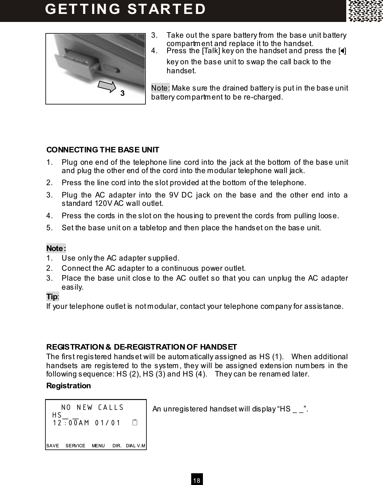  1 8   3.  Take out the spare battery from  the base unit battery compartm ent and replace it to the handset. 4.  Press the [Talk] key on the handset and press the [] key on the base unit to swap the call back to the handset.  Note: Make sure the drained battery is put in the base unit battery com partm ent to be re-charged.     CONNECTING THE BASE UNIT 1.  Plug one end of the telephone line cord into the jack at the bottom  of the base unit and plug the other end of the cord into the m odular telephone wall jack. 2.  Press the line cord into the slot provided at the bottom  of the telephone. 3.  Plug  the  AC  adapter  into  the  9V  DC  jack  on  the  base  and  the  other  end  into  a standard 120V AC wall outlet. 4.  Press the cords in the slot on the housing to prevent the cords from  pulling loose. 5.  Set the base unit on a tabletop and then place the handset on the base unit.  Note: 1.  Use only the AC adapter supplied. 2.  Connect the AC adapter to a continuous power outlet. 3.  Place the base unit close to the AC outlet so that you can unplug the AC adapter easily. Tip: If your telephone outlet is not m odular, contact your telephone com pany for assistance.    REGISTRATION &amp; DE-REGISTRATION OF HANDSET The first registered handset will be autom atically assigned as HS (1).    W hen additional handsets are registered to the system , they will be assigned extension num bers in the following sequence: HS (2), HS (3) and HS (4).    They can be renam ed later. Registration  An unregistered handset will display &ldquo;HS _ _&rdquo;.          NO NEW CALLS   HS_ _   12:00AM 01/01       SAVE      SERVICE      MENU      DIR.    DIAL V.M G ET T IN G   ST AR T E D  3 