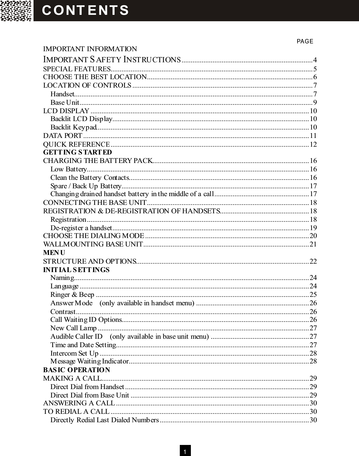  1    PAG E IMPORTANT INFORMATION IMPORTANT SAFETY INSTRUCTIONS........................................................................4 SPECIAL FEATURES...............................................................................................................5 CHOOSE THE BEST LOCATION...........................................................................................6 LOCATION OF CONTROLS...................................................................................................7 Handset...................................................................................................................................7 Base Unit................................................................................................................................9 LCD DISPLAY........................................................................................................................10 Backlit LCD Display............................................................................................................10 Backlit Keypad.....................................................................................................................10 DATA PORT ............................................................................................................................11 QUICK REFERENCE.............................................................................................................12 GETT ING S TART ED CHARGING THE BATTERY PACK......................................................................................16 Low Battery..........................................................................................................................16 Clean the Battery Contacts...................................................................................................16 Spare / Back Up Battery.......................................................................................................17 Changing drained handset battery in the middle of a call....................................................17 CONNECTING THE BASE UNIT.........................................................................................18 REGISTRATION &amp; DE-REGISTRATION OF HANDSETS.................................................18 Registration..........................................................................................................................18 De-register a handset............................................................................................................19 CHOOSE THE DIALING M ODE..........................................................................................20 WALLM OUNTING BASE UNIT...........................................................................................21 M EN U STRUCTURE AND OPTIONS...............................................................................................22 INIT IAL S ETT INGS  Naming.................................................................................................................................24 Language..............................................................................................................................24 Ringer &amp; Beep.....................................................................................................................25 Answer M ode    (only available in handset menu)..............................................................26 Contrast................................................................................................................................26 Call Waiting ID Options.......................................................................................................26 New Call Lamp....................................................................................................................27 Audible Caller ID    (only available in base unit menu)......................................................27 Time and Date Setting..........................................................................................................27 Intercom Set Up...................................................................................................................28 M essage Waiting Indicator...................................................................................................28 BAS IC OPERATION MAKING A CALL..................................................................................................................29 Direct Dial from Handset.....................................................................................................29 Direct Dial from Base Unit..................................................................................................29 ANSWERING A CALL..........................................................................................................30 TO REDIAL A CALL.............................................................................................................30 Directly Redial Last Dialed Numbers..................................................................................30 C O NT E NT S  