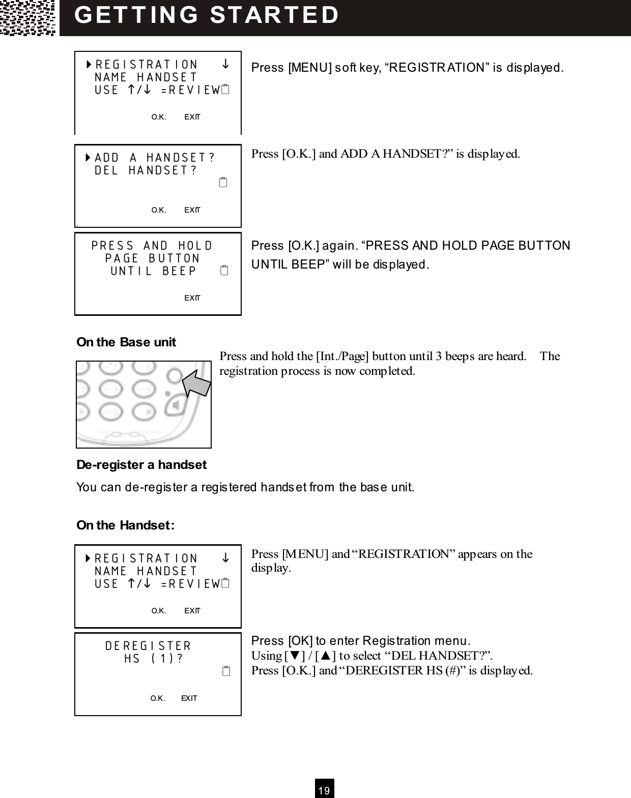  1 9   Press [MENU] soft key, &ldquo;REG ISTR ATION&rdquo; is displayed.     Press [O.K.] and ADD A HANDSET?&rdquo; is displayed.      Press [O.K.] again. &ldquo;PRESS AND HOLD PAGE BUTTON  UNTIL BEEP&rdquo; will be displayed.     On the Base unit Press and hold the [Int./Page] button until 3 beeps are heard.    The registration process is now completed.      De-register a handset You can de-register a registered handset from  the base unit.  On the Handset:  Press [M ENU] and &ldquo;REGISTRATION&rdquo; appears on the display.     Press [OK] to enter Registration m enu. Using [▼ ] / [▲ ] to select &ldquo;DEL HANDSET?&rdquo;. Press [O.K.] and &ldquo;DEREGISTER HS (#)&rdquo; is displayed.        REGISTRATION          NAME HANDSET     USE / =REVIEW      O.K.          EXIT   ADD A HANDSET?      DEL HANDSET?                                                                     O.K.          EXIT .    PRESS AND HOLD       PAGE BUTTON        UNTIL BEEP                                                             EXIT   REGISTRATION          NAME HANDSET     USE / =REVIEW      O.K.          EXIT        DEREGISTER            HS (1)?                                  O.K.        EXIT  G ET T IN G   ST AR T E D  