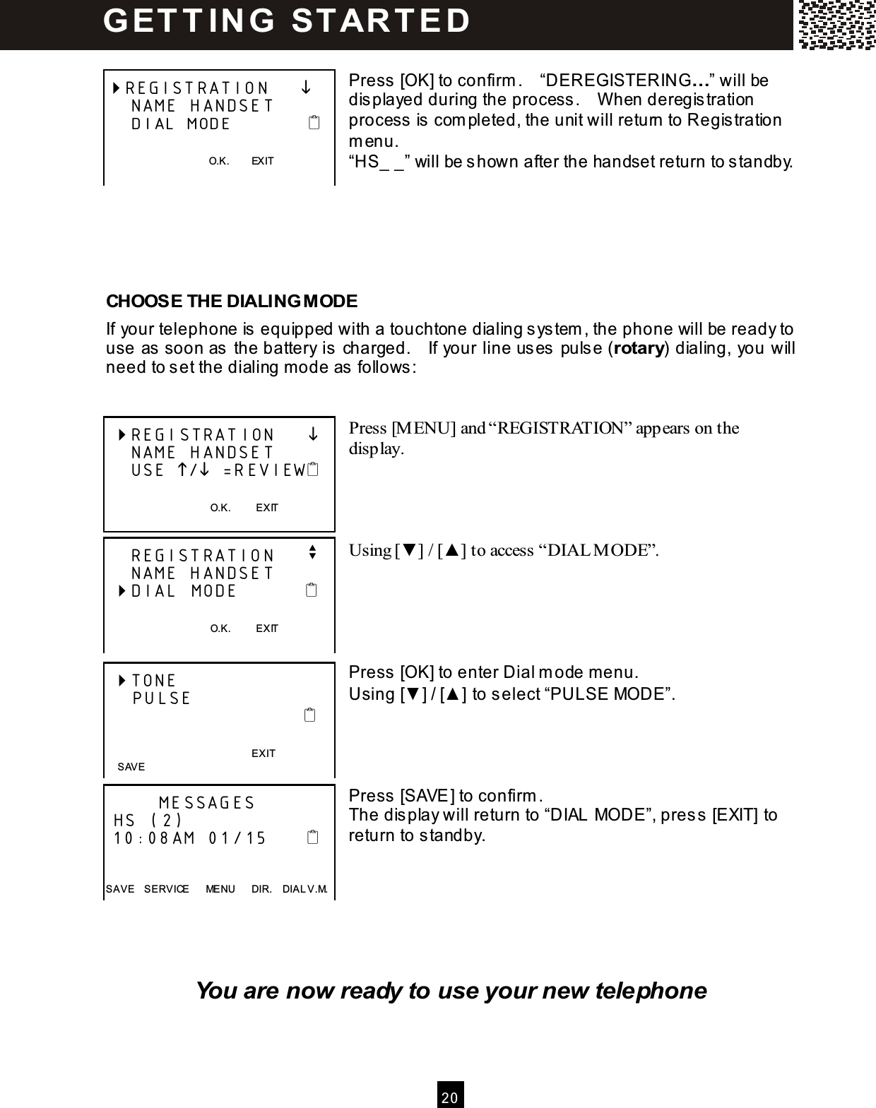  2 0   Press [OK] to confirm .    &ldquo;DEREGISTERING&hellip;&rdquo; will be displayed during the process.    W hen deregistration process is com pleted, the unit will return to Registration m enu. &ldquo;HS_ _&rdquo; will be shown after the handset return to standby.      CHOOSE THE DIALING M ODE If your telephone is equipped with a touchtone dialing system , the phone will be ready to use as soon as the battery is charged.    If your line uses pulse (rotary) dialing, you will need to set the dialing m ode as follows:   Press [M ENU] and &ldquo;REGISTRATION&rdquo; appears on the display.     Using [▼ ] / [▲ ] to access &ldquo;DIAL M ODE&rdquo;.      Press [OK] to enter Dial m ode m enu. Using [▼ ] / [▲ ] to select &ldquo;PULSE MODE&rdquo;.     Press [SAVE] to confirm . The display will return to &ldquo;DIAL MODE&rdquo;, press [EXIT] to return to standby.       You are now ready to use your new telephone REGISTRATION          NAME HANDSET     DIAL MODE               O.K.        EXIT    REGISTRATION          NAME HANDSET     USE / =REVIEW      O.K.          EXIT      REGISTRATION     v     NAME HANDSET  DIAL MODE                O.K.          EXIT   TONE     PULSE                                 EXIT          MESSAGES  HS (2)  10:08AM 01/15         SAVE    SERVICE      MENU      DIR.    DIAL V.M.   SAVE G ET T IN G   ST AR T E D  