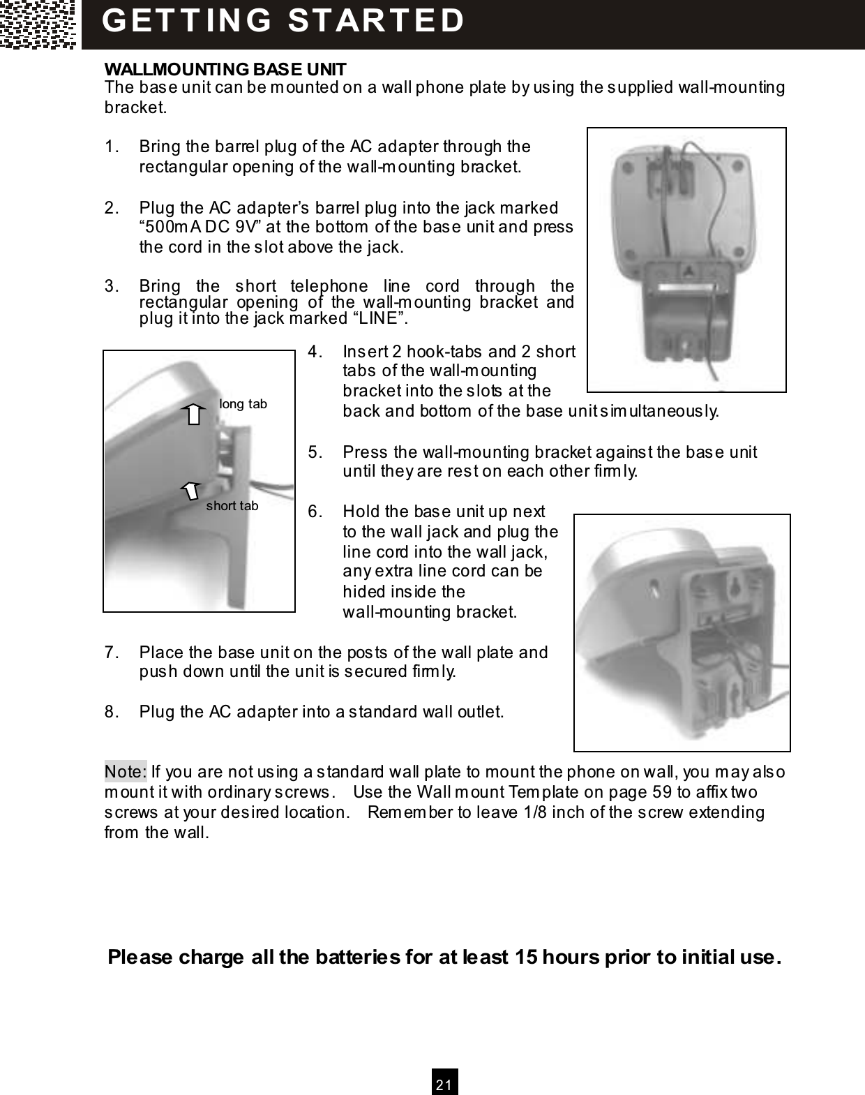  2 1  WALLMOUNTING BASE UNIT The base unit can be m ounted on a wall phone plate by using the supplied wall-m ounting bracket.  1.  Bring the barrel plug of the AC adapter through the rectangular opening of the wall-m ounting bracket.  2.  Plug the AC adapter&rsquo;s barrel plug into the jack marked &ldquo;500m A DC 9V&rdquo; at the bottom  of the base unit and press the cord in the slot above the jack.  3.  Bring  the  short  telephone  line  cord  through  the rectangular  opening  of  the  wall-m ounting  bracket  and plug it into the jack m arked &ldquo;LINE&rdquo;.  4.  Insert 2 hook-tabs and 2 short tabs of the wall-m ounting bracket into the slots at the back and bottom  of the base unit sim ultaneously.  5.  Press the wall-m ounting bracket against the base unit until they are rest on each other firm ly.  6.  Hold the base unit up next to the wall jack and plug the line cord into the wall jack, any extra line cord can be hided inside the wall-m ounting bracket.  7.  Place the base unit on the posts of the wall plate and push down until the unit is secured firm ly.  8.  Plug the AC adapter into a standard wall outlet.   Note: If you are not using a standard wall plate to m ount the phone on wall, you m ay also m ount it with ordinary screws.    Use the W all m ount Tem plate on page 59 to affix two screws at your desired location.    Rem em ber to leave 1/8 inch of the screw extending from  the wall.      Please charge all the batteries for at least 15 hours prior to initial use. G ET T IN G   ST AR T E D  Hook tab Short tab long tab short tab 