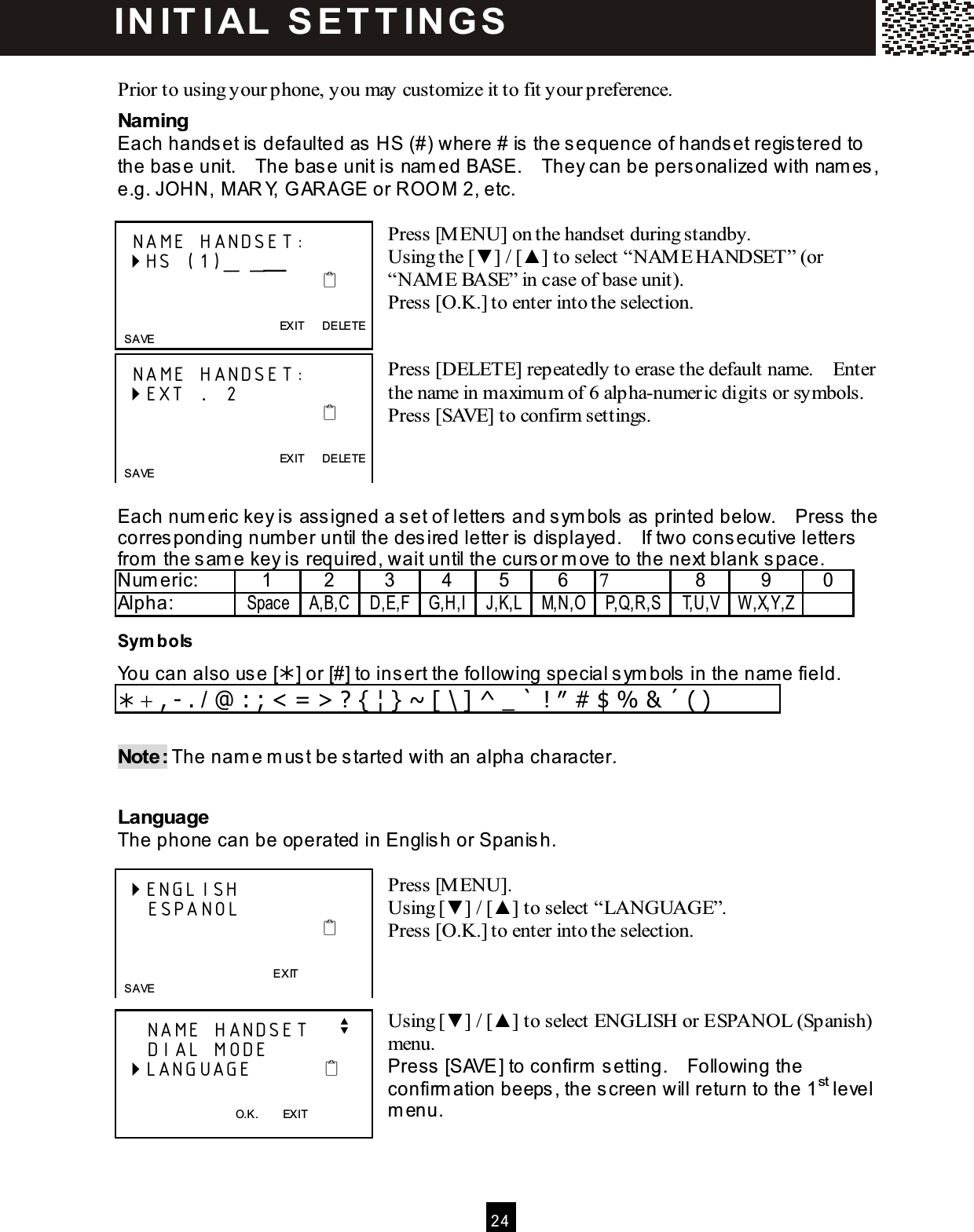  24   Prior to using your phone, you may customize it to fit your preference. Naming Each hands et is defaulted as  HS (#) where # is the sequence of handset regis tered to the base unit.    The base unit is  nam ed BASE.    They can be personalized with nam es, e.g. JOHN, M AR Y, G ARAGE or ROO M  2, etc.  Press [M ENU] on the handset during standby. Using the [▼ ] / [▲ ] to select &ldquo;NAM E HANDSET&rdquo; (or &ldquo;NAM E BASE&rdquo; in case of base unit). Press [O.K.] to enter into the selection.   Press [DELETE] repeatedly to erase the default name.    Enter the name in maximum of 6 alpha-numeric digits or symbols. Press [SAVE] to confirm settings.    Each num eric key is  ass igned a s et of letters  and s ym bols as  printed below.    Press  the corresponding num ber until the desired letter is  displayed.    If two cons ecutive letters from  the sam e key is required, wait until the cursor m ove to the next blank s pace. Num eric:  1  2  3  4  5  6  7  8  9  0 Alpha:  Space A,B,C D,E,F G,H,I J,K,L M,N,O P,Q,R,S T,U,V W ,X,Y,Z  Sym bols  You can also use [] or [#] to ins ert the following special s ym bols  in the name field.  + , - . / @ : ; < = > ? { &brvbar; } ~ [ \ ] ^ _ ` ! &Prime; # $ % &amp; &acute; ( )  Note: The nam e m us t be started with an alpha character.  Language The phone can be operated in Englis h or Spanish.  Press [M ENU]. Using [▼ ] / [▲ ] to select &ldquo;LANGUAGE&rdquo;. Press [O.K.] to enter into the selection.    Using [▼ ] / [▲ ] to select ENGLISH or ESPANOL (Spanish) menu. Press [SAVE ] to confirm  setting.    Following the confirm ation beeps, the screen will return to the 1st level m enu.    NAME HANDSET:  HS (1)_ _╴                                                EXIT      DELETE   SAVE   NAME HANDSET:  EXT ....  2                                                EXIT      DELETE   SAVE  ENGLISH     ESPANOL                                              EXIT   SAVE     NAME HANDSET    v     DIAL MODE  LANGUAGE             O.K.        EXIT IN IT I AL  S E T T IN G S  