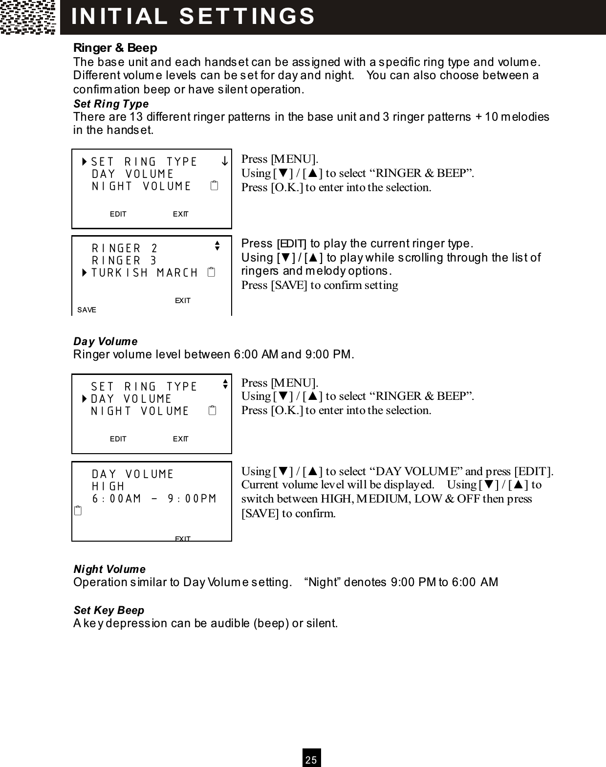  2 5  Ringer &amp; Beep The base unit and each handset can be assigned with a specific ring type and volum e.   Different volum e levels can be set for day and night.    You can also choose between a confirm ation beep or have silent operation. Set Ring Type There are 13 different ringer patterns in the base unit and 3 ringer patterns + 10 m elodies in the handset.  Press [M ENU]. Using [▼ ] / [▲ ] to select &ldquo;RINGER &amp; BEEP&rdquo;. Press [O.K.] to enter into the selection.    Press [EDIT] to play the current ringer type. Using [▼ ] / [▲ ] to play while scrolling through the list of ringers and m elody options. Press [SAVE] to confirm setting    Day Volum e Ringer volume level between 6:00 AM and 9:00 PM.  Press [M ENU]. Using [▼ ] / [▲ ] to select &ldquo;RINGER &amp; BEEP&rdquo;. Press [O.K.] to enter into the selection.    Using [▼ ] / [▲ ] to select &ldquo;DAY VOLUME&rdquo; and press [EDIT].   Current volume level will be displayed.    Using [▼ ] / [▲ ] to switch between HIGH, MEDIUM, LOW  &amp; OFF then press [SAVE] to confirm.    Night Volume Operation s imilar to Day Volum e s etting.    &ldquo;Night&rdquo; denotes  9:00 PM to 6:00 AM  Set Key Beep A ke y depress ion can be audible (beep) or silent.   SET RING TYPE          DAY VOLUME     NIGHT VOLUME       EDIT                          EXIT      RINGER 2            v     RINGER 3  TURKISH MARCH                                         EXIT   SAVE     SET RING TYPE     v  DAY VOLUME     NIGHT VOLUME       EDIT                          EXIT      DAY VOLUME     HIGH     6:00AM &ndash; 9:00PM                                           EXIT  SAVE IN IT I AL  S E T T IN G S  