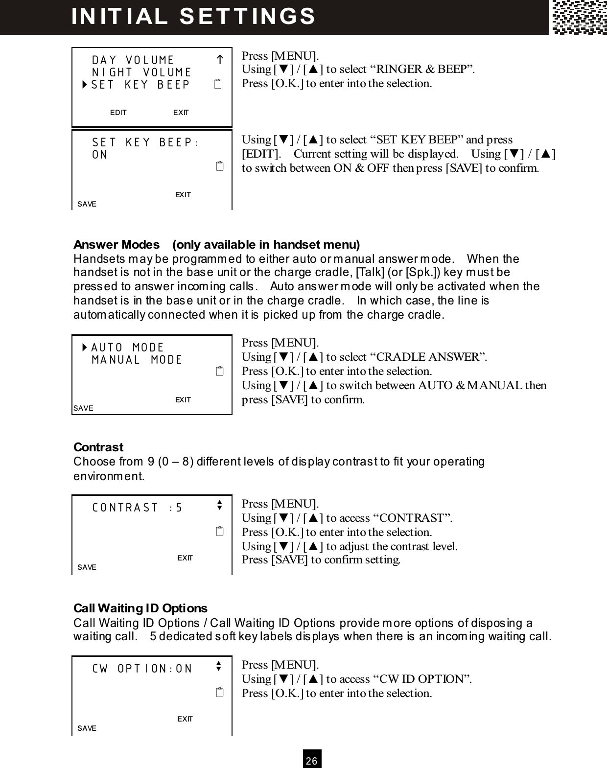  2 6   Press [MENU]. Using [▼ ] / [▲ ] to select &ldquo;RINGER &amp; BEEP&rdquo;. Press [O.K.] to enter into the selection.    Using [▼ ] / [▲ ] to select &ldquo;SET KEY BEEP&rdquo; and press [EDIT].    Current setting will be displayed.    Using [▼ ] / [▲ ] to switch between ON &amp; OFF then press [SAVE] to confirm.     Answer Modes    (only available in handset menu) Handsets m ay be programm ed to either auto or m anual answer m ode.    When the handset is  not in the base unit or the charge cradle, [Talk] (or [Spk.]) key m ust be pressed to answer incom ing calls .    Auto answer m ode will only be activated when the handset is  in the base unit or in the charge cradle.    In which case, the line is automatically connected when it is picked up from  the charge cradle.  Press [M ENU]. Using [▼ ] / [▲ ] to select &ldquo;CRADLE ANSW ER&rdquo;. Press [O.K.] to enter into the selection. Using [▼ ] / [▲ ] to switch between AUTO &amp; M ANUAL then press [SAVE] to confirm.   Contrast Choose from  9 (0 &ndash; 8) different levels  of dis play contrast to fit your operating environment.  Press [M ENU]. Using [▼ ] / [▲ ] to access &ldquo;CONTRAST&rdquo;. Press [O.K.] to enter into the selection. Using [▼ ] / [▲ ] to adjust the contrast level. Press [SAVE] to confirm setting.   Call W aiting ID Options Call Waiting ID Options  / Call Waiting ID Options  provide m ore options of disposing a waiting call.    5 dedicated s oft key labels  dis plays when there is an incoming waiting call.  Press [M ENU]. Using [▼ ] / [▲ ] to access &ldquo;CW ID OPTION&rdquo;. Press [O.K.] to enter into the selection.       DAY VOLUME              NIGHT VOLUME  SET KEY BEEP        EDIT                          EXIT      SET KEY BEEP:     ON                                                                       EXIT  SAVE  AUTO MODE     MANUAL MODE                                                                       EXIT SAVE     CONTRAST :5       v                                                 EXIT   SAVE      CW OPTION:ON     v                                                 EXIT   SAVE  IN IT I AL  S E T T IN G S  