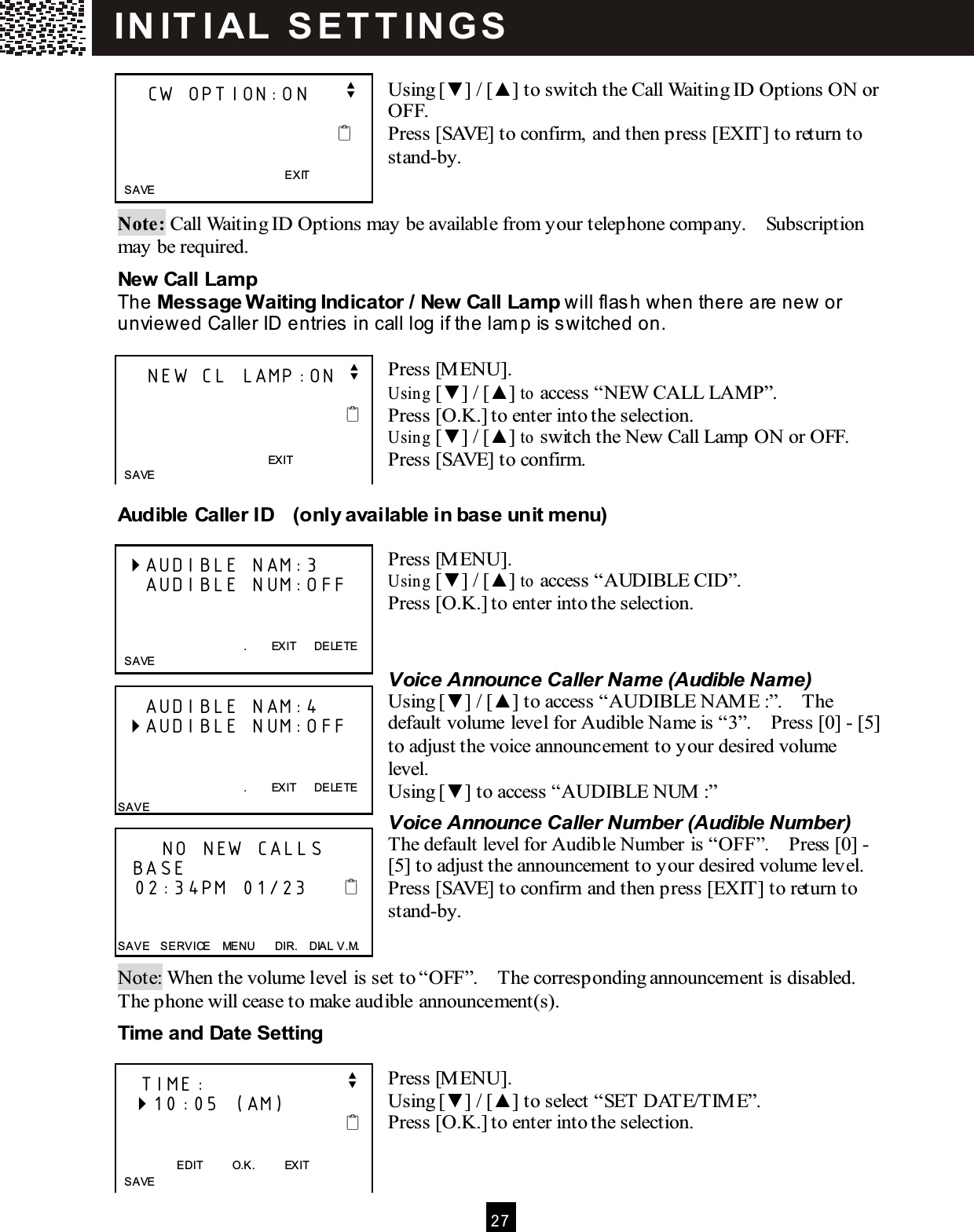  2 7   Using [▼ ] / [▲ ] to switch the Call Waiting ID Options ON or OFF. Press [SAVE] to confirm, and then press [EXIT] to return to stand-by.   Note: Call Waiting ID Options may be available from your telephone company.    Subscription may be required. New Call Lamp The Message W aiting Indicator / New Call Lamp will flash when there are new or unviewed Caller ID entries in call log if the lam p is s witched on.  Press [M ENU]. Using [▼ ] / [▲ ] to access &ldquo;NEW  CALL LAMP&rdquo;. Press [O.K.] to enter into the selection. Using [▼ ] / [▲ ] to switch the New Call Lamp ON or OFF. Press [SAVE] to confirm.  Audible Caller ID    (only available in base unit menu)  Press [M ENU]. Using [▼ ] / [▲ ] to access &ldquo;AUDIBLE CID&rdquo;. Press [O.K.] to enter into the selection.   Voice Announce Caller Name (Audible Name) Using [▼ ] / [▲ ] to access &ldquo;AUDIBLE NAM E :&rdquo;.    The default volume level for Audible Name is &ldquo;3&rdquo;.    Press [0] - [5] to adjust the voice announcement to your desired volume level. Using [▼ ] to access &ldquo;AUDIBLE NUM :&rdquo; Voice Announce Caller Number (Audible Number) The default level for Audible Number is &ldquo;OFF&rdquo;.    Press [0] - [5] to adjust the announcement to your desired volume level.   Press [SAVE] to confirm and then press [EXIT] to return to stand-by.   Note: When the volume level is set to &ldquo;OFF&rdquo;.    The corresponding announcement is disabled.   The phone will cease to make audible announcement(s). Tim e and Date Setting  Press [M ENU]. Using [▼ ] / [▲ ] to select &ldquo;SET DATE/TIM E&rdquo;. Press [O.K.] to enter into the selection.       CW OPTION:ON     v                                                EXIT   SAVE      NEW CL LAMP:ON v                                            EXIT       SAVE   AUDIBLE NAM:3     AUDIBLE NUM:OFF   .        EXIT      DELETE   SAVE      AUDIBLE NAM:4  AUDIBLE NUM:OFF   .        EXIT      DELETE SAVE       NO NEW CALLS   BASE    02:34PM 01/23        SAVE    SERVICE    MENU      DIR.    DIAL V.M.    TIME:                   v   10:05 (AM)                                   EDIT          O.K.          EXIT   SAVE IN IT I AL  S E T T IN G S  