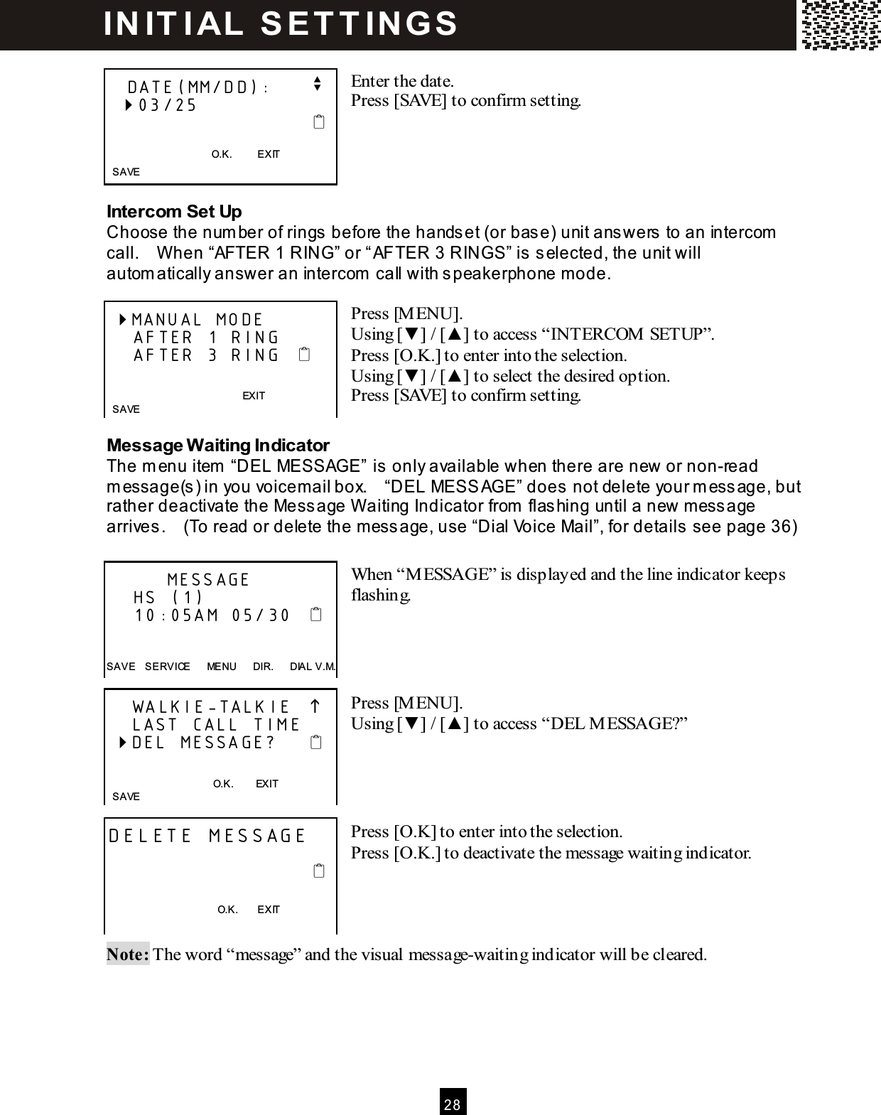  2 8   Enter the date. Press [SAVE] to confirm setting.     Intercom Set Up Choose the num ber of rings before the handset (or base) unit answers to an intercom  call.    W hen &ldquo;AFTER 1 RING&rdquo; or &ldquo;AFTER 3 RINGS&rdquo; is selected, the unit will autom atically answer an intercom  call with speakerphone m ode.  Press [M ENU]. Using [▼ ] / [▲ ] to access &ldquo;INTERCOM  SETUP&rdquo;. Press [O.K.] to enter into the selection. Using [▼ ] / [▲ ] to select the desired option. Press [SAVE] to confirm setting.  Message W aiting Indicator The m enu item  &ldquo;DEL MESSAGE&rdquo; is only available when there are new or non-read m essage(s) in you voicem ail box.    &ldquo;DEL MESSAGE&rdquo; does not delete your m essage, but rather deactivate the Message W aiting Indicator from  flashing until a new m essage arrives.    (To read or delete the message, use &ldquo;Dial Voice Mail&rdquo;, for details see page 36)  When &ldquo;M ESSAGE&rdquo; is displayed and the line indicator keeps flashing.     Press [M ENU]. Using [▼ ] / [▲ ] to access &ldquo;DEL M ESSAGE?&rdquo;     Press [O.K] to enter into the selection. Press [O.K.] to deactivate the message waiting indicator.     Note: The word &ldquo;message&rdquo; and the visual message-waiting indicator will be cleared.    DATE(MM/DD):      v   03/25                                      O.K.          EXIT   SAVE  MANUAL MODE     AFTER 1 RING     AFTER 3 RING              EXIT   SAVE           MESSAGE     HS (1)     10:05AM 05/30      SAVE    SERVICE      MENU      DIR.      DIAL V.M.     WALKIE-TALKIE        LAST CALL TIME  DEL MESSAGE?        O.K.        EXIT   SAVE  DELETE MESSAGE                                                                             O.K.        EXIT   IN IT I AL  S E T T IN G S  