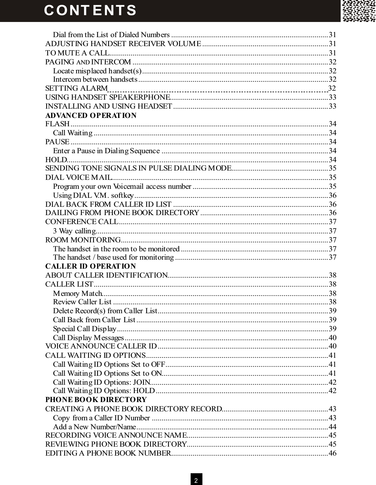  2   Dial from the List of Dialed Numbers.................................................................................31 ADJUSTING HANDSET RECEIVER VOLUM E .................................................................31 TO MUTE A CALL.................................................................................................................31 PAGING AND INTERCOM .....................................................................................................32 Locate misplaced handset(s)................................................................................................32 Intercom between handsets..................................................................................................32 SETTING ALARM  32 USING HANDSET SPEAKERPHONE..................................................................................33 INSTALLING AND USING HEADSET ................................................................................33 ADVANCED OPERAT IO N FLASH.....................................................................................................................................34 Call Waiting.........................................................................................................................34 PAUSE .....................................................................................................................................34 Enter a Pause in Dialing Sequence......................................................................................34 HOLD.......................................................................................................................................34 SENDING TONE SIGNALS IN PULSE DIALING M ODE..................................................35 DIAL VOICE M AIL................................................................................................................35 Program your own Voicemail access number......................................................................35 Using DIAL V.M . softkey....................................................................................................36 DIAL BACK FROM  CALLER ID LIST ................................................................................36 DAILING FROM  PHONE BOOK DIRECTORY..................................................................36 CONFERENCE CALL............................................................................................................37 3 Way calling........................................................................................................................37 ROOM  MONITORING...........................................................................................................37 The handset in the room to be monitored............................................................................37 The handset / base used for monitoring...............................................................................37 CALLER  ID OPERATION ABOUT CALLER IDENTIFICATION...................................................................................38 CALLER LIST.........................................................................................................................38 M emory M atch.....................................................................................................................38 Review Caller List...............................................................................................................38 Delete Record(s) from Caller List........................................................................................39 Call Back from Caller List...................................................................................................39 Special Call Display.............................................................................................................39 Call Display M essages.........................................................................................................40 VOICE ANNOUNCE CALLER ID........................................................................................40 CALL WAITING ID OPTIONS..............................................................................................41 Call Waiting ID Options Set to OFF....................................................................................41 Call Waiting ID Options Set to ON......................................................................................41 Call Waiting ID Options: JOIN............................................................................................42 Call Waiting ID Options: HOLD.........................................................................................42 PHONE BOOK DIRECTORY CREATING A PHONE BOOK DIRECTORY RECORD.......................................................43 Copy from a Caller ID Number...........................................................................................43 Add a New Number/Name...................................................................................................44 RECORDING VOICE ANNOUNCE NAM E.........................................................................45 REVIEW ING PHONE BOOK DIRECTORY.........................................................................45 EDITING A PHONE BOOK NUM BER.................................................................................46 C O NT E NT S  