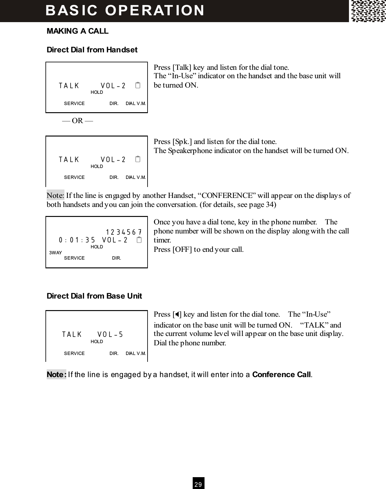  2 9  MAKING A CALL Direct Dial from  Handset  Press [Talk] key and listen for the dial tone. The &ldquo;In-Use&rdquo; indicator on the handset and the base unit will be turned ON.      &mdash; OR &mdash;  Press [Spk.] and listen for the dial tone. The Speakerphone indicator on the handset will be turned ON.       Note: If the line is engaged by another Handset, &ldquo;CONFERENCE&rdquo; will appear on the displays of both handsets and you can join the conversation. (for details, see page 34)  Once you have a dial tone, key in the phone number.    The phone number will be shown on the display along with the call timer. Press [OFF] to end your call.    Direct Dial from  Base Unit  Press [] key and listen for the dial tone.    The &ldquo;In-Use&rdquo; indicator on the base unit will be turned ON.    &ldquo;TALK&rdquo; and the current volume level will appear on the base unit display. Dial the phone number.   Note: If the line is engaged by a handset, it will enter into a Conference Call.       TALK       VOL-2                                          HOLD  SERVICE                      DIR.      DIAL V.M.       TALK       VOL-2                                          HOLD  SERVICE                      DIR.      DIAL V.M.                      1234567     0:01:35  VOL-2                                          HOLD   3W AY SERVICE                        DIR.        TALK     VOL-5                                       HOLD  SERVICE                      DIR.      DIAL V.M. BAS IC  O PE RAT IO N  