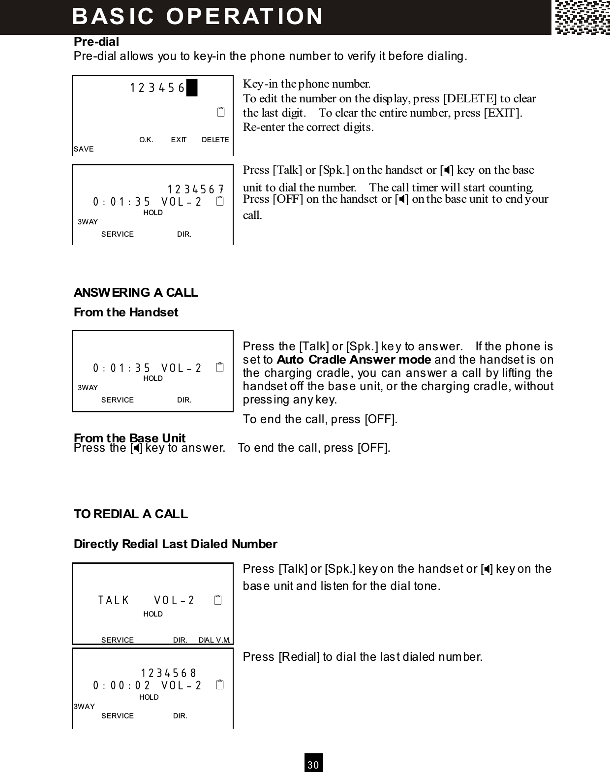  30  Pre-dial Pre-dial allows you to key-in the phone num ber to verify it before dialing.  Key-in the phone number. To edit the number on the display, press [DELETE] to clear the last digit.    To clear the entire number, press [EXIT].   Re-enter the correct digits.   Press [Talk] or [Spk.] on the handset or [] key on the base unit to dial the number.    The call timer will start counting. Press [OFF] on the handset or [] on the base unit to end your call.     ANSW ERING A CALL From  the Handset  Press the [Talk] or [Spk.] key to answer.    If the phone is set to Auto Cradle Answer m ode and the handset is on the charging cradle, you can answer a call by lifting the handset off the base unit, or the charging cradle, without pressing any key. To end the call, press [OFF]. From  the Base Unit Press the [] key to answer.    To end the call, press [OFF].    TO REDIAL A CALL Directly Redial Last Dialed Num ber  Press [Talk] or [Spk.] key on the handset or [] key on the base unit and listen for the dial tone.     Press [Redial] to dial the last dialed num ber.              123456█                                                                        O.K.          EXIT        DELETE SAVE                      1234567     0:01:35  VOL-2                                          HOLD   3W AY SERVICE                        DIR.       0:01:35  VOL-2                                          HOLD   3W AY SERVICE                        DIR.        TALK     VOL-2                                       HOLD  SERVICE                      DIR.      DIAL V.M.  1234568     0:00:02  VOL-2                                    HOLD 3W AY SERVICE                      DIR. B AS IC   O P E R AT IO N  