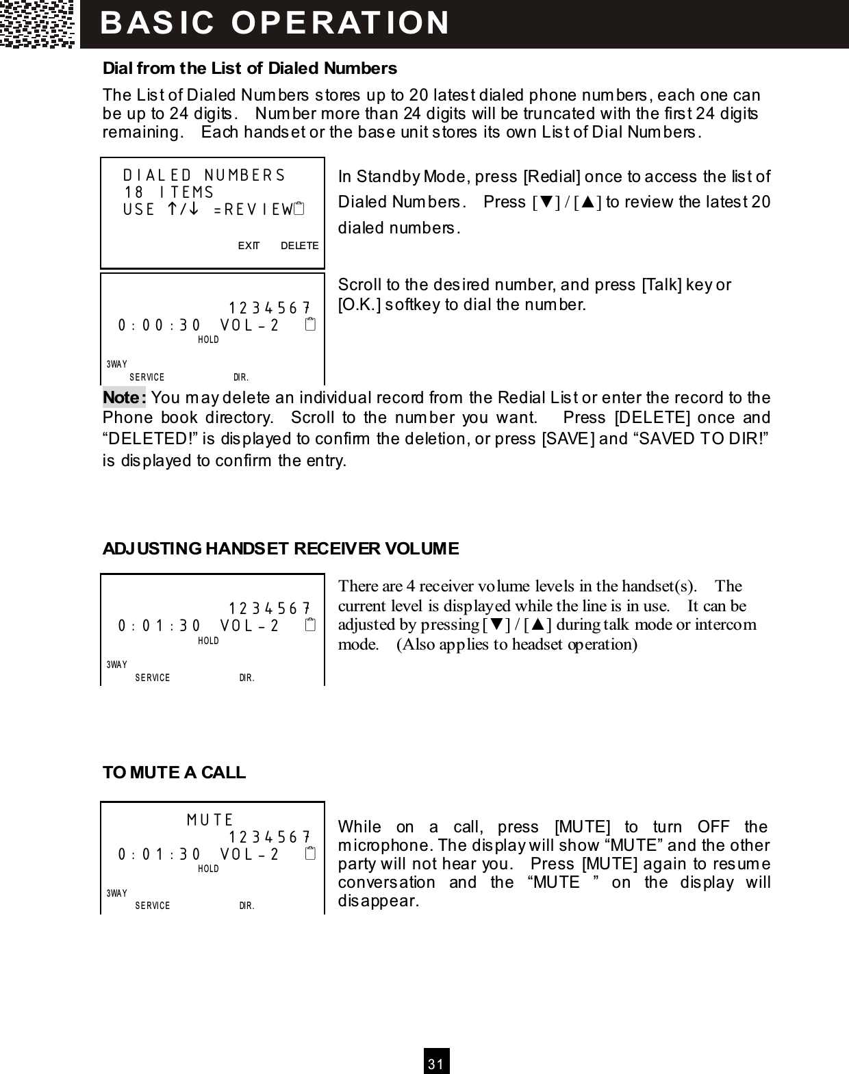  3 1  Dial from the List of Dialed Numbers The List of Dialed Num bers stores up to 20 latest dialed phone num bers, each one can be up to 24 digits.    Num ber m ore than 24 digits will be truncated with the first 24 digits remaining.    Each handset or the base unit stores its own List of Dial Num bers.  In Standby Mode, press [Redial] once to access the list of Dialed Num bers.    Press [▼ ] / [▲ ] to review the latest 20 dialed num bers.   Scroll to the desired num ber, and press [Talk] key or [O.K.] softkey to dial the num ber.    Note: You m ay delete an individual record from  the Redial List or enter the record to the Phone  book  directory.    Scroll  to  the  num ber  you  want.      Press  [DELETE]  once  and &ldquo;DELETED!&rdquo; is displayed to confirm  the deletion, or press [SAVE] and &ldquo;SAVED TO DIR!&rdquo; is displayed to confirm  the entry.    ADJUSTING HANDSET RECEIVER VOLUM E  There are 4 receiver volume levels in the handset(s).    The current level is displayed while the line is in use.    It can be adjusted by pressing [▼ ] / [▲ ] during talk mode or intercom mode.    (Also applies to headset operation)      TO MUTE A CALL  W hile  on  a  call,  press  [MUTE]  to  turn  OFF  the m icrophone. The display will show &ldquo;MUTE&rdquo; and the other party will not hear you.    Press [MUTE] again to resum e conversation  and  the  &ldquo;MUTE  &rdquo;  on  the  display  will disappear.     DIALED NUMBERS    18 ITEMS     USE / =REVIEW        EXIT        DELETE                 1234567 0:00:30  VOL-2                            HOLD      3WAY        SERVICE                 DIR.                1234567 0:01:30  VOL-2                            HOLD      3WAY        SERVICE                 DIR.          MUTE               1234567 0:01:30  VOL-2                            HOLD      3WAY        SERVICE                 DIR. B AS IC   O P E R AT IO N  