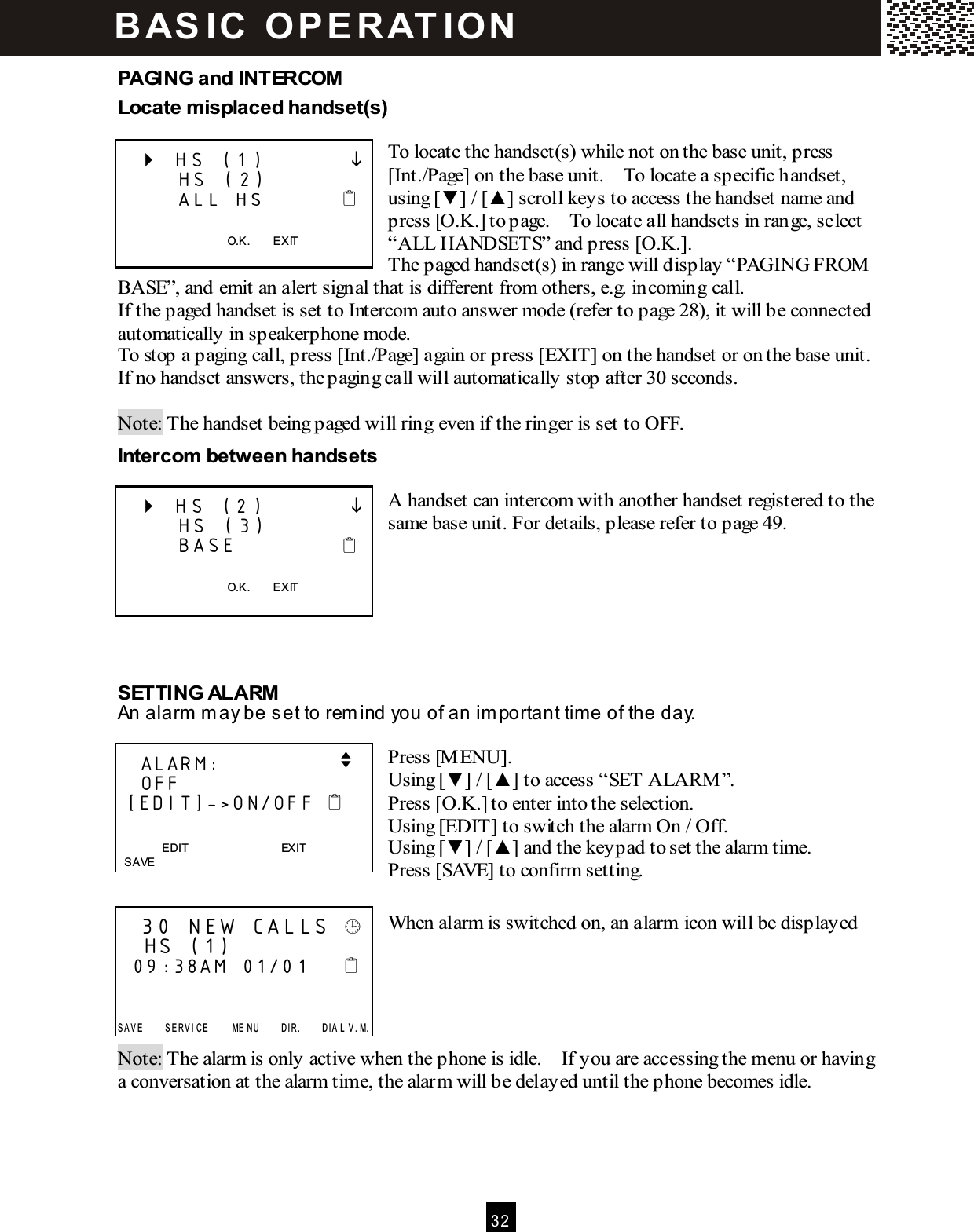 3 2  PAGING and INTERCOM Locate m isplaced handset(s)  To locate the handset(s) while not on the base unit, press [Int./Page] on the base unit.    To locate a specific handset, using [▼ ] / [▲ ] scroll keys to access the handset name and press [O.K.] to page.    To locate all handsets in range, select &ldquo;ALL HANDSETS&rdquo; and press [O.K.].     The paged handset(s) in range will display &ldquo;PAGING FROM  BASE&rdquo;, and emit an alert signal that is different from others, e.g. incoming call. If the paged handset is set to Intercom auto answer mode (refer to page 28), it will be connected automatically in speakerphone mode. To stop a paging call, press [Int./Page] again or press [EXIT] on the handset or on the base unit.   If no handset answers, the paging call will automatically stop after 30 seconds.  Note: The handset being paged will ring even if the ringer is set to OFF. Intercom  between handsets  A handset can intercom with another handset registered to the same base unit. For details, please refer to page 49.       SETTING ALARM An alarm  m ay be set to rem ind you of an im portant tim e of the day.  Press [M ENU]. Using [▼ ] / [▲ ] to access &ldquo;SET ALARM &rdquo;. Press [O.K.] to enter into the selection. Using [EDIT] to switch the alarm On / Off. Using [▼ ] / [▲ ] and the keypad to set the alarm time. Press [SAVE] to confirm setting.  When alarm is switched on, an alarm icon will be displayed      Note: The alarm is only active when the phone is idle.    If you are accessing the menu or having a conversation at the alarm time, the alarm will be delayed until the phone becomes idle.      HS (1)               HS (2)       ALL HS            O.K.        EXIT     HS (2)               HS (3)       BASE              O.K.        EXIT     ALARM:                v    OFF  [EDIT]->ON/OFF     EDIT                                EXIT   SAVE    30 NEW CALLS     HS (1)   09:38AM  01/01        S A V E         S E RV I C E         ME N U         D I R .         D I A L  V . M. B AS IC   O P E R AT IO N  