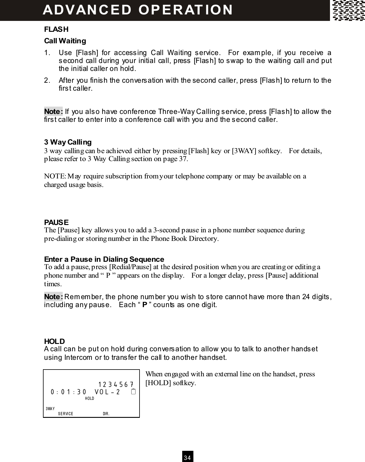  3 4  FLASH Call W aiting 1.  Use  [Flash]  for  accessing  Call  W aiting  service.    For  exam ple,  if  you  receive  a second call during your initial call, press [Flash] to swap to the waiting call and put the initial caller on hold. 2.  After you finish the conversation with the second caller, press [Flash] to return to the first caller.  Note: If you also have conference Three-W ay Calling service, press [Flash] to allow the first caller to enter into a conference call with you and the second caller.  3 W ay Calling 3 way calling can be achieved either by pressing [Flash] key or [3WAY] softkey.    For details, please refer to 3 Way Calling section on page 37.  NOTE: M ay require subscription from your telephone company or may be available on a charged usage basis.    PAUSE The [Pause] key allows you to add a 3-second pause in a phone number sequence during pre-dialing or storing number in the Phone Book Directory.  Enter a Pause in Dialing Sequence To add a pause, press [Redial/Pause] at the desired position when you are creating or editing a phone number and &ldquo; P &rdquo; appears on the display.    For a longer delay, press [Pause] additional times. Note: Rem em ber, the phone num ber you wish to store cannot have m ore than 24 digits, including any pause.    Each &ldquo; P &rdquo; counts as one digit.    HOLD A call can be put on hold during conversation to allow you to talk to another handset using Intercom  or to transfer the call to another handset.  When engaged with an external line on the handset, press [HOLD] softkey.                    1234567 0:01:30  VOL-2                            HOLD      3WA Y         SERVICE                 DIR. ADVAN C E D  O P E R AT IO N  